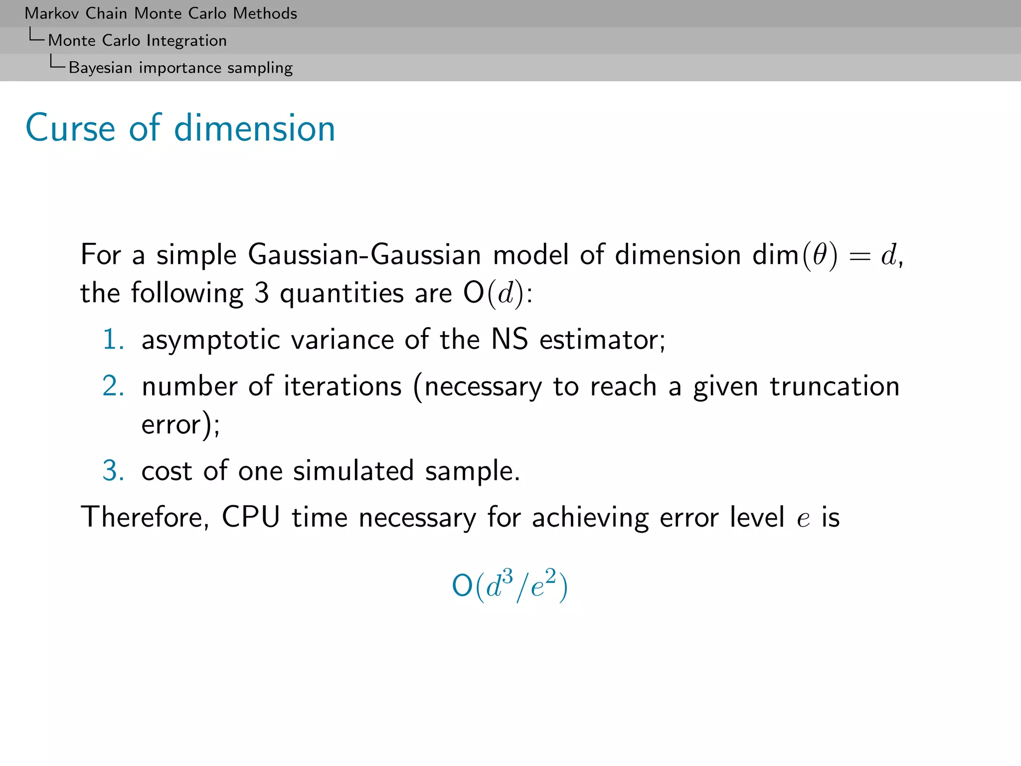 Markov Chain Monte Carlo Methods
  Monte Carlo Integration
     Bayesian importance sampling



Curse of dimension


      For a simple Gaussian-Gaussian model of dimension dim(θ) = d,
      the following 3 quantities are O(d):
         1. asymptotic variance of the NS estimator;
         2. number of iterations (necessary to reach a given truncation
            error);
         3. cost of one simulated sample.
      Therefore, CPU time necessary for achieving error level e is

                                    O(d3 /e2 )
 