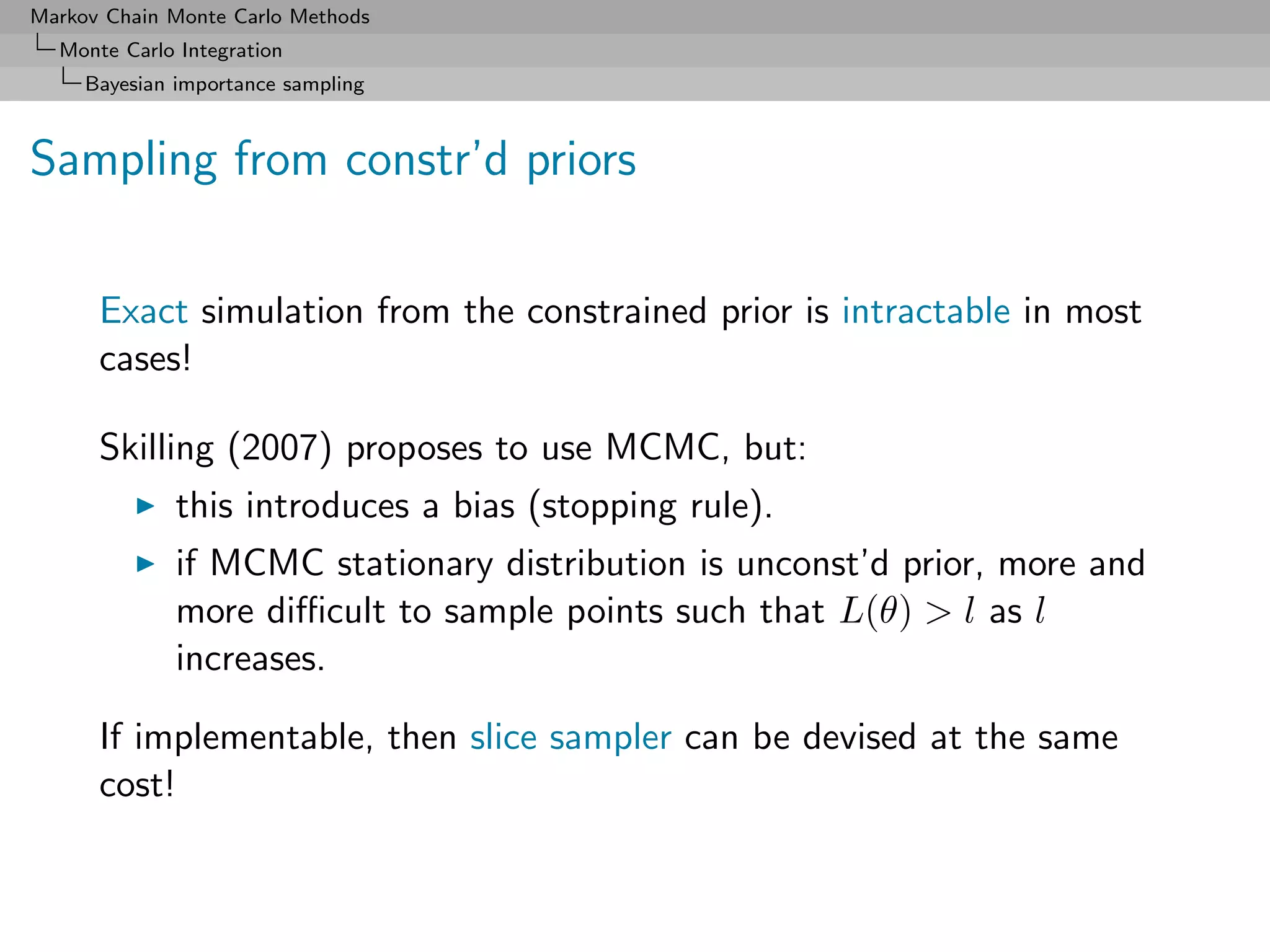 Markov Chain Monte Carlo Methods
  Monte Carlo Integration
     Bayesian importance sampling



Sampling from constr’d priors

      Exact simulation from the constrained prior is intractable in most
      cases!

      Skilling (2007) proposes to use MCMC, but:
              this introduces a bias (stopping rule).
              if MCMC stationary distribution is unconst’d prior, more and
              more diﬃcult to sample points such that L(θ) > l as l
              increases.

      If implementable, then slice sampler can be devised at the same
      cost!
 