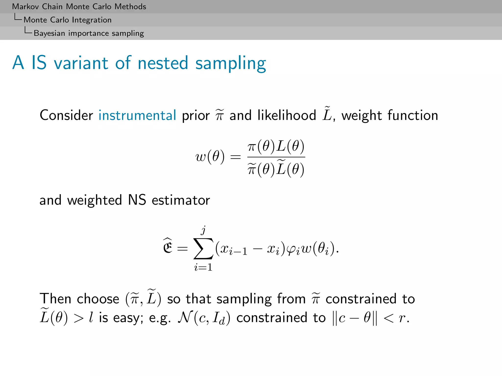 Markov Chain Monte Carlo Methods
  Monte Carlo Integration
     Bayesian importance sampling



A IS variant of nested sampling

                                                   ˜
      Consider instrumental prior π and likelihood L, weight function

                                                    π(θ)L(θ)
                                         w(θ) =
                                                    π(θ)L(θ)

      and weighted NS estimator
                                          j
                                    E=         (xi−1 − xi )ϕi w(θi ).
                                         i=1

      Then choose (π, L) so that sampling from π constrained to
      L(θ) > l is easy; e.g. N (c, Id ) constrained to c − θ < r.
 