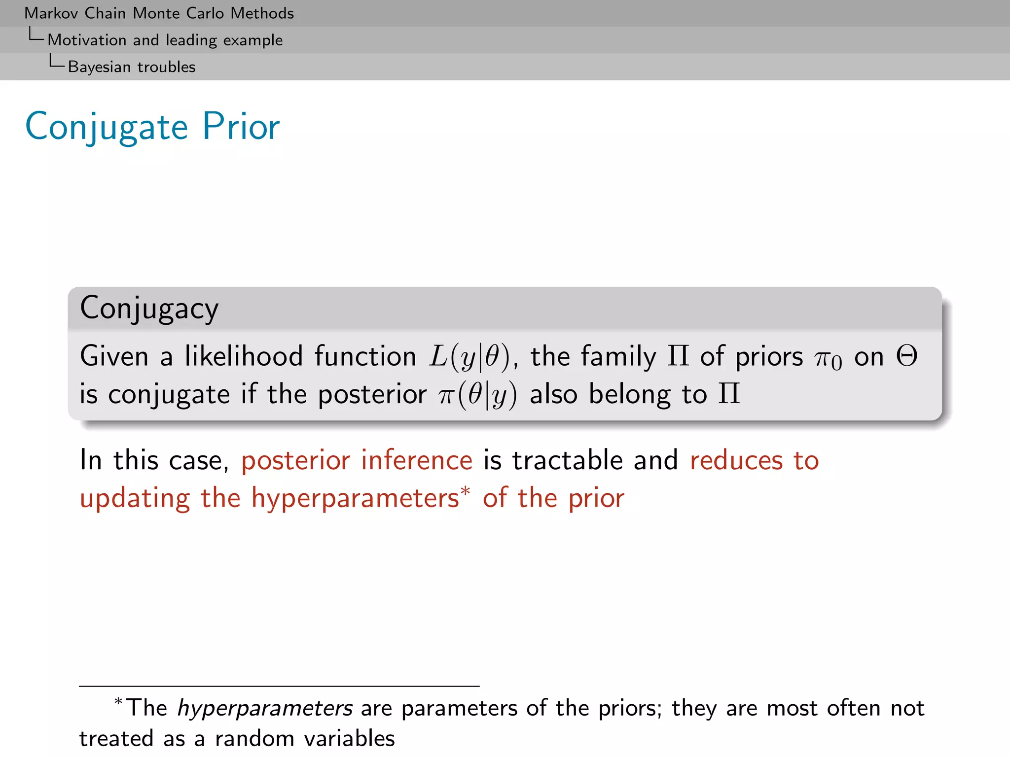 Markov Chain Monte Carlo Methods
  Motivation and leading example
     Bayesian troubles



Conjugate Prior



      Conjugacy
      Given a likelihood function L(y|θ), the family Π of priors π0 on Θ
      is conjugate if the posterior π(θ|y) also belong to Π

      In this case, posterior inference is tractable and reduces to
      updating the hyperparameters∗ of the prior




           ∗
          The hyperparameters are parameters of the priors; they are most often not
      treated as a random variables
 