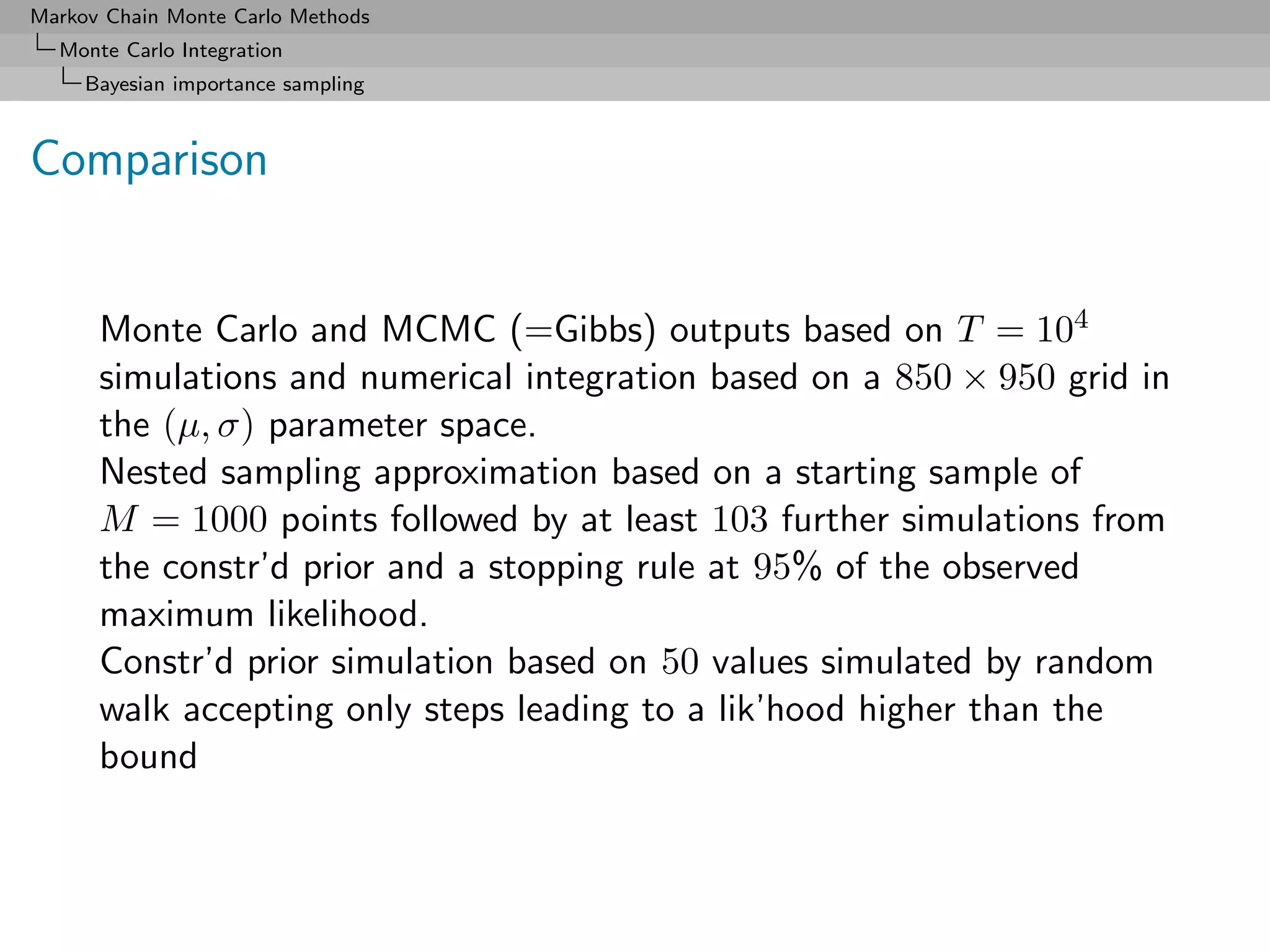 Markov Chain Monte Carlo Methods
  Monte Carlo Integration
     Bayesian importance sampling



Comparison


      Monte Carlo and MCMC (=Gibbs) outputs based on T = 104
      simulations and numerical integration based on a 850 × 950 grid in
      the (µ, σ) parameter space.
      Nested sampling approximation based on a starting sample of
      M = 1000 points followed by at least 103 further simulations from
      the constr’d prior and a stopping rule at 95% of the observed
      maximum likelihood.
      Constr’d prior simulation based on 50 values simulated by random
      walk accepting only steps leading to a lik’hood higher than the
      bound
 