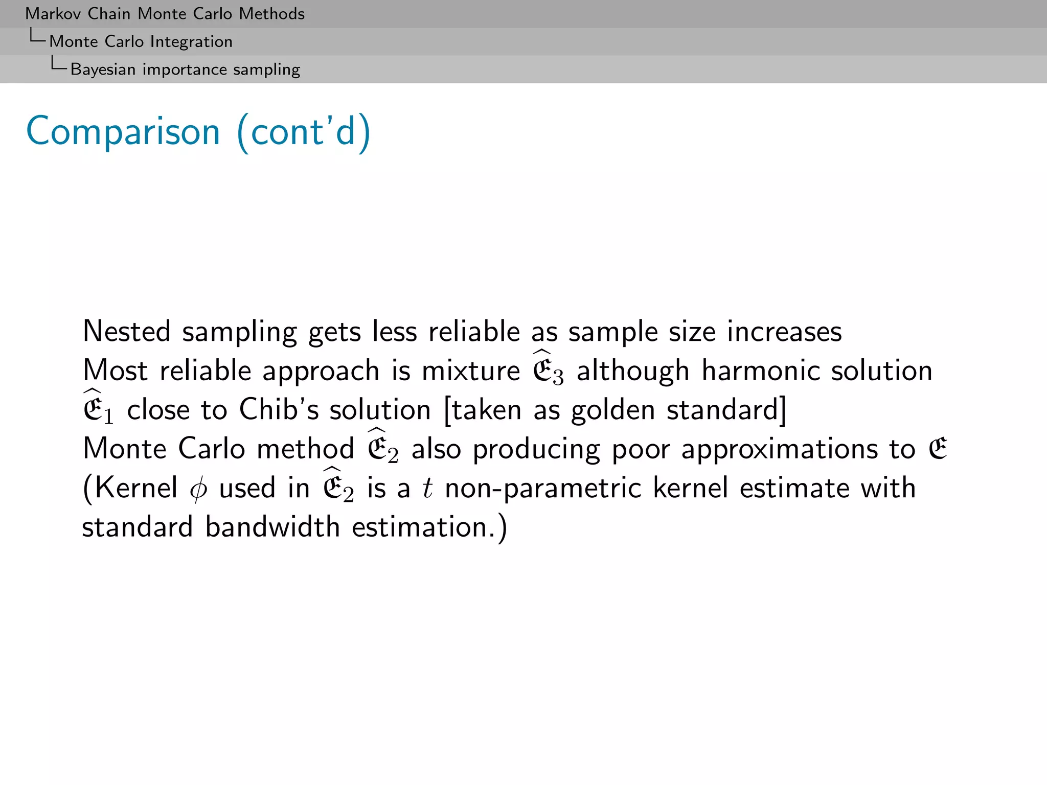 Markov Chain Monte Carlo Methods
  Monte Carlo Integration
     Bayesian importance sampling



Comparison (cont’d)



      Nested sampling gets less reliable as sample size increases
      Most reliable approach is mixture E3 although harmonic solution
      E1 close to Chib’s solution [taken as golden standard]
      Monte Carlo method E2 also producing poor approximations to E
      (Kernel φ used in E2 is a t non-parametric kernel estimate with
      standard bandwidth estimation.)
 