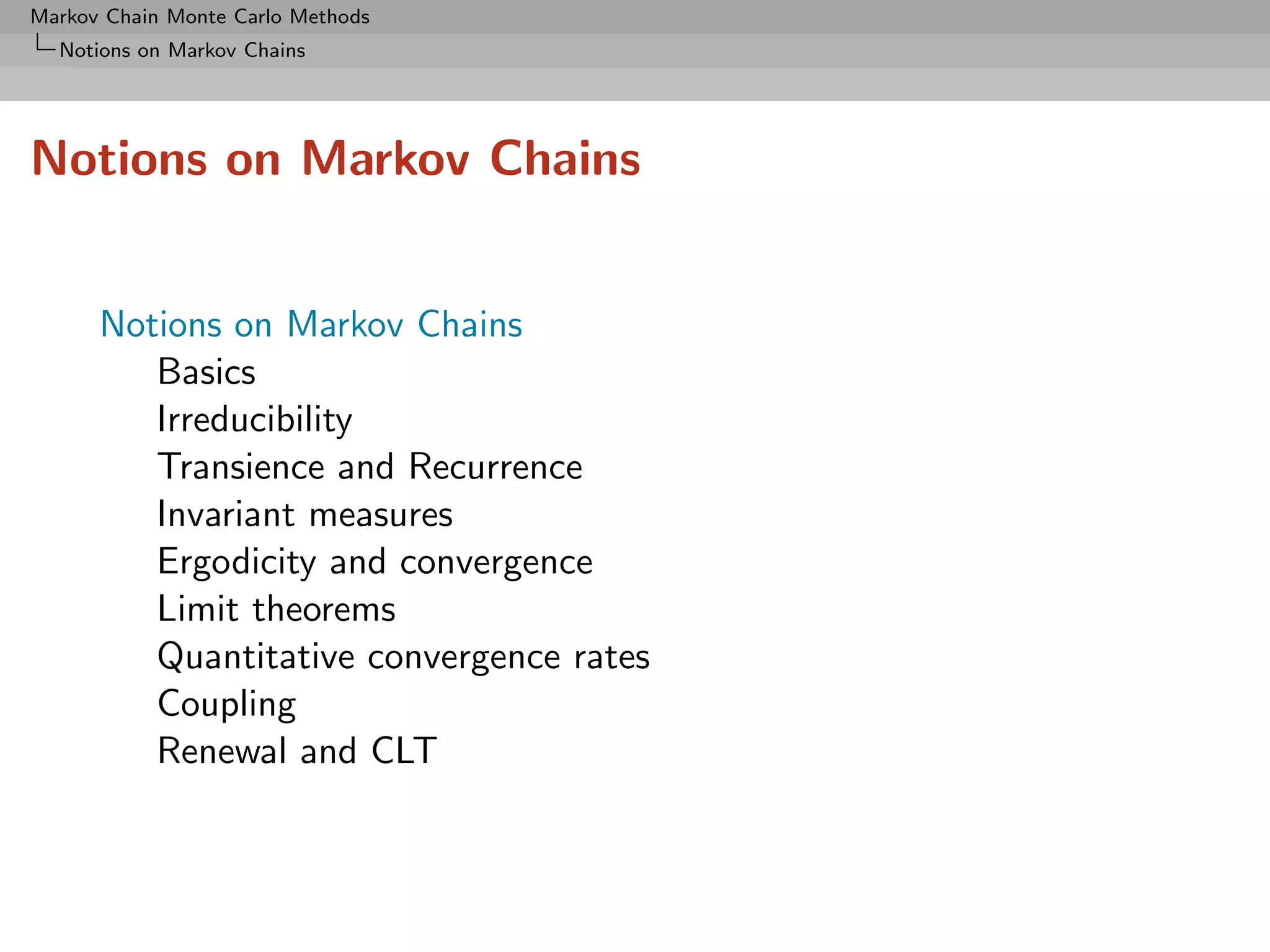 Markov Chain Monte Carlo Methods
  Notions on Markov Chains




Notions on Markov Chains


      Notions on Markov Chains
         Basics
         Irreducibility
         Transience and Recurrence
         Invariant measures
         Ergodicity and convergence
         Limit theorems
         Quantitative convergence rates
         Coupling
         Renewal and CLT
 