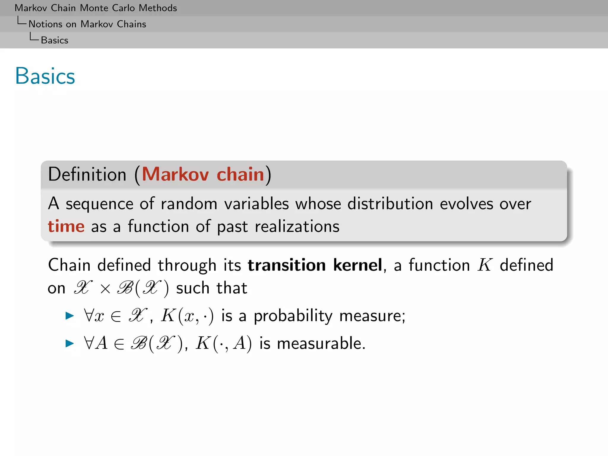 Markov Chain Monte Carlo Methods
  Notions on Markov Chains
     Basics



Basics



      Deﬁnition (Markov chain)
      A sequence of random variables whose distribution evolves over
      time as a function of past realizations

      Chain deﬁned through its transition kernel, a function K deﬁned
      on X × B(X ) such that
              ∀x ∈ X , K(x, ·) is a probability measure;
              ∀A ∈ B(X ), K(·, A) is measurable.
 