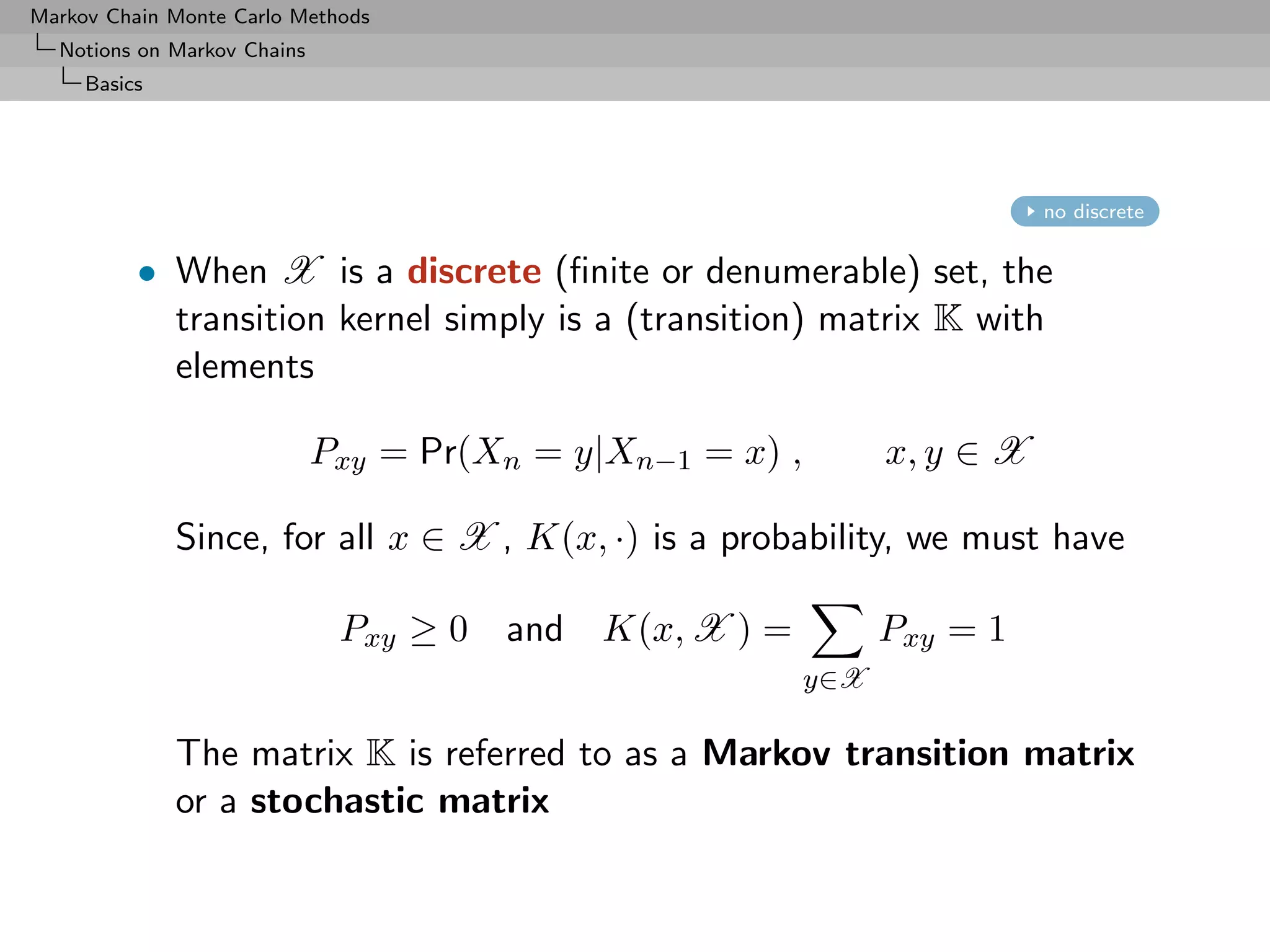 Markov Chain Monte Carlo Methods
  Notions on Markov Chains
     Basics




                                                                            no discrete


          • When X is a discrete (ﬁnite or denumerable) set, the
            transition kernel simply is a (transition) matrix K with
            elements

                             Pxy = Pr(Xn = y|Xn−1 = x) ,         x, y ∈ X

              Since, for all x ∈ X , K(x, ·) is a probability, we must have

                              Pxy ≥ 0   and K(x, X ) =           Pxy = 1
                                                           y∈X

              The matrix K is referred to as a Markov transition matrix
              or a stochastic matrix
 