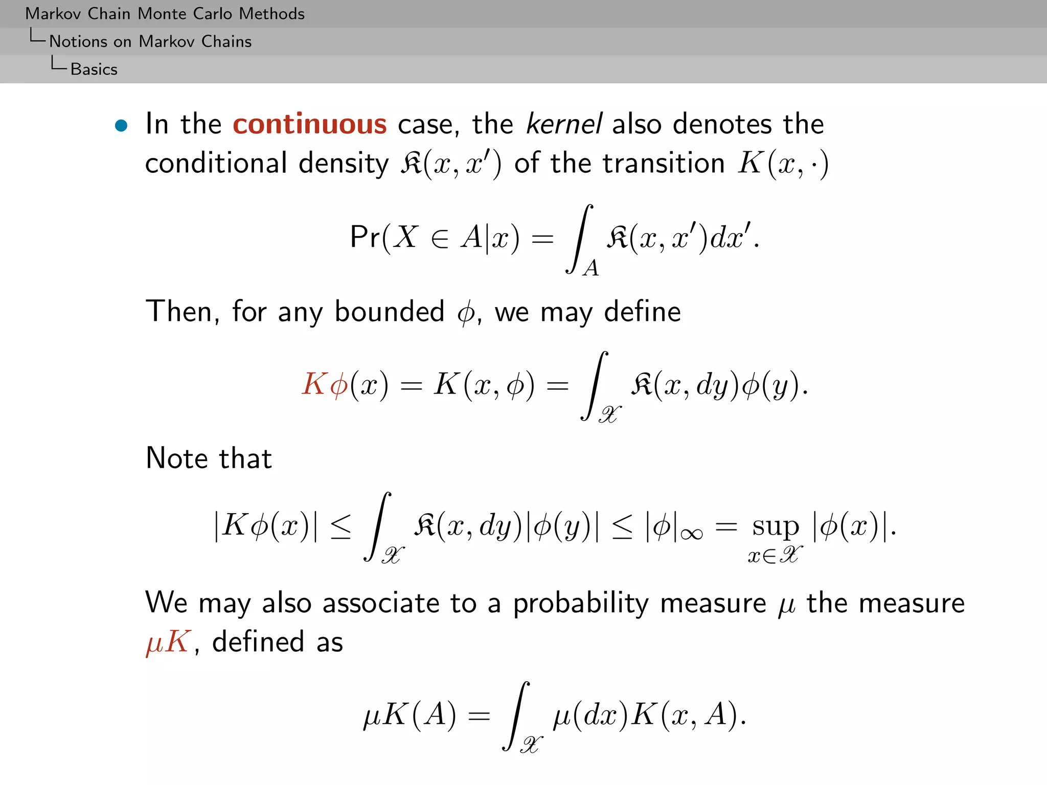 Markov Chain Monte Carlo Methods
  Notions on Markov Chains
     Basics


          • In the continuous case, the kernel also denotes the
            conditional density K(x, x ) of the transition K(x, ·)

                                   Pr(X ∈ A|x) =        K(x, x )dx .
                                                    A
              Then, for any bounded φ, we may deﬁne

                               Kφ(x) = K(x, φ) =         K(x, dy)φ(y).
                                                     X
              Note that

                     |Kφ(x)| ≤          K(x, dy)|φ(y)| ≤ |φ|∞ = sup |φ(x)|.
                                    X                             x∈X

              We may also associate to a probability measure µ the measure
              µK, deﬁned as

                                   µK(A) =         µ(dx)K(x, A).
                                               X
 