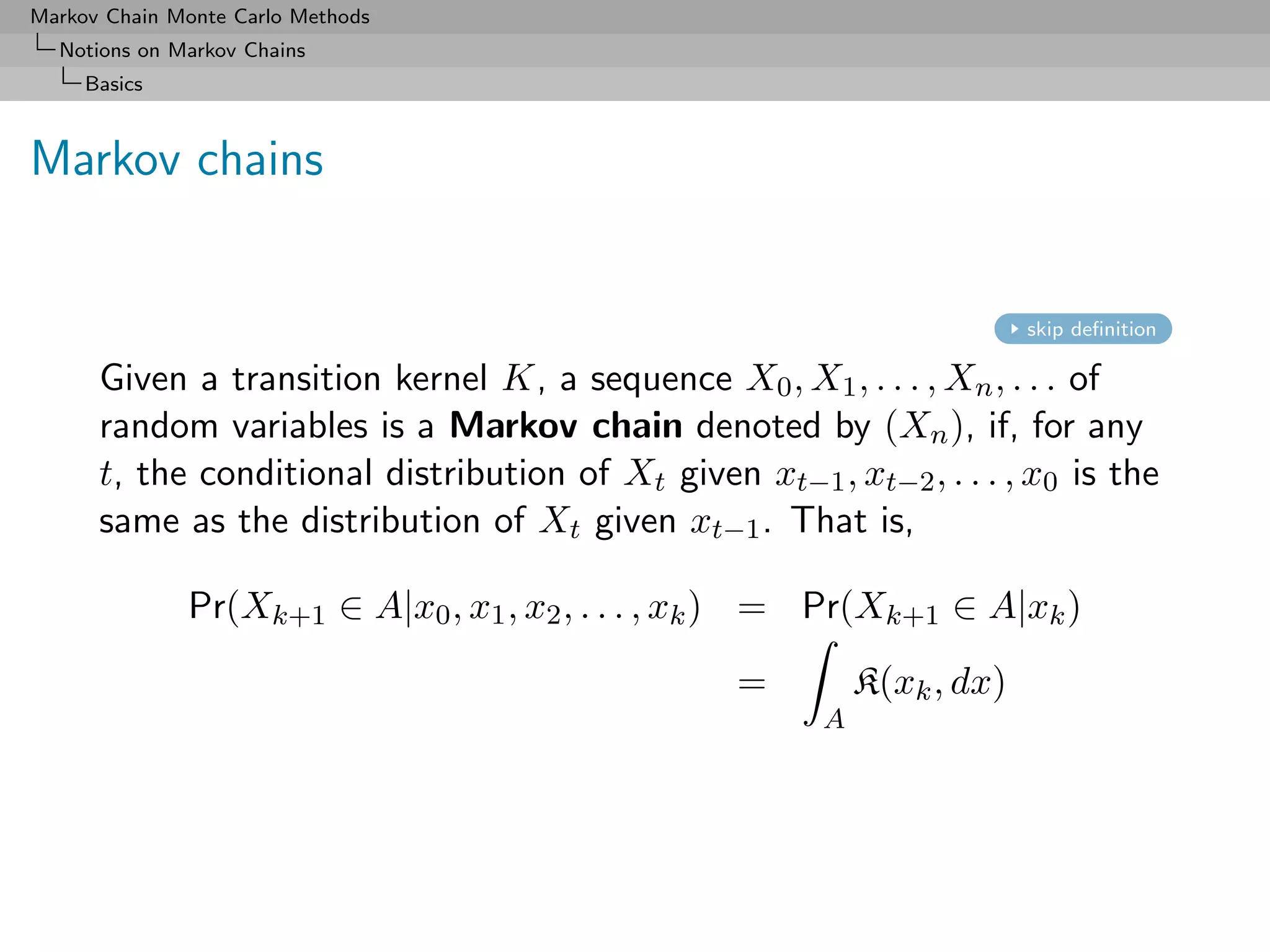 Markov Chain Monte Carlo Methods
  Notions on Markov Chains
     Basics



Markov chains


                                                                          skip deﬁnition

      Given a transition kernel K, a sequence X0 , X1 , . . . , Xn , . . . of
      random variables is a Markov chain denoted by (Xn ), if, for any
      t, the conditional distribution of Xt given xt−1 , xt−2 , . . . , x0 is the
      same as the distribution of Xt given xt−1 . That is,

              Pr(Xk+1 ∈ A|x0 , x1 , x2 , . . . , xk ) = Pr(Xk+1 ∈ A|xk )
                                                   =         K(xk , dx)
                                                         A
 