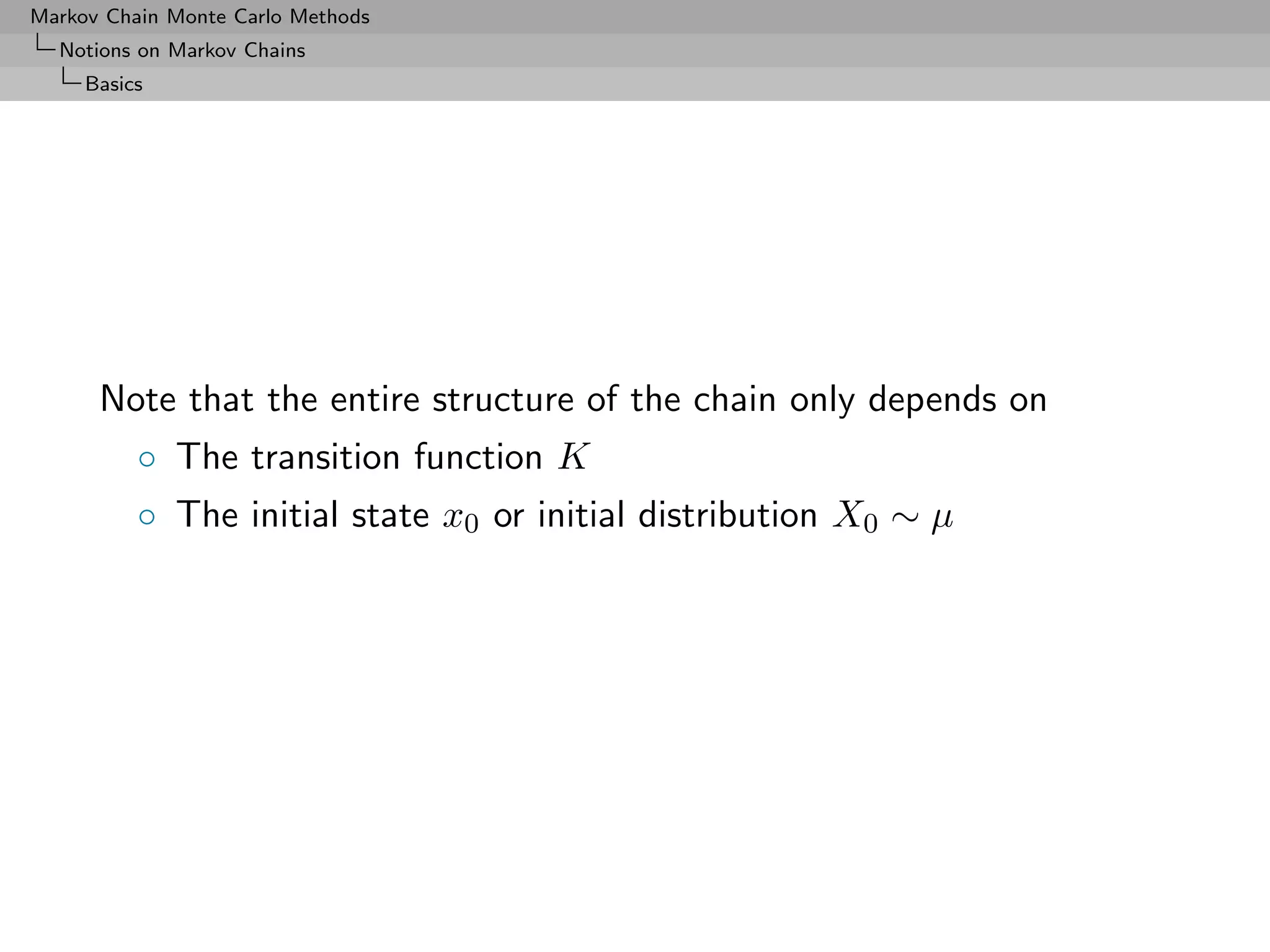 Markov Chain Monte Carlo Methods
  Notions on Markov Chains
     Basics




      Note that the entire structure of the chain only depends on
          ◦ The transition function K
          ◦ The initial state x0 or initial distribution X0 ∼ µ
 
