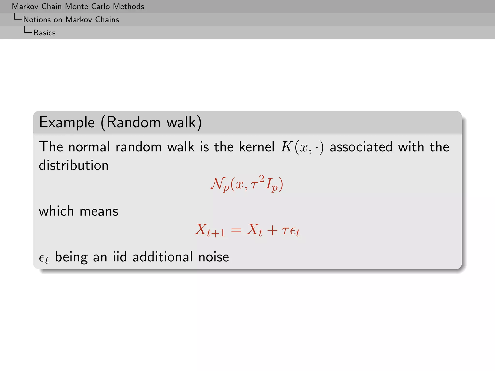 Markov Chain Monte Carlo Methods
  Notions on Markov Chains
     Basics




      Example (Random walk)
      The normal random walk is the kernel K(x, ·) associated with the
      distribution
                               Np (x, τ 2 Ip )
      which means
                                   Xt+1 = Xt + τ   t

        t   being an iid additional noise
 