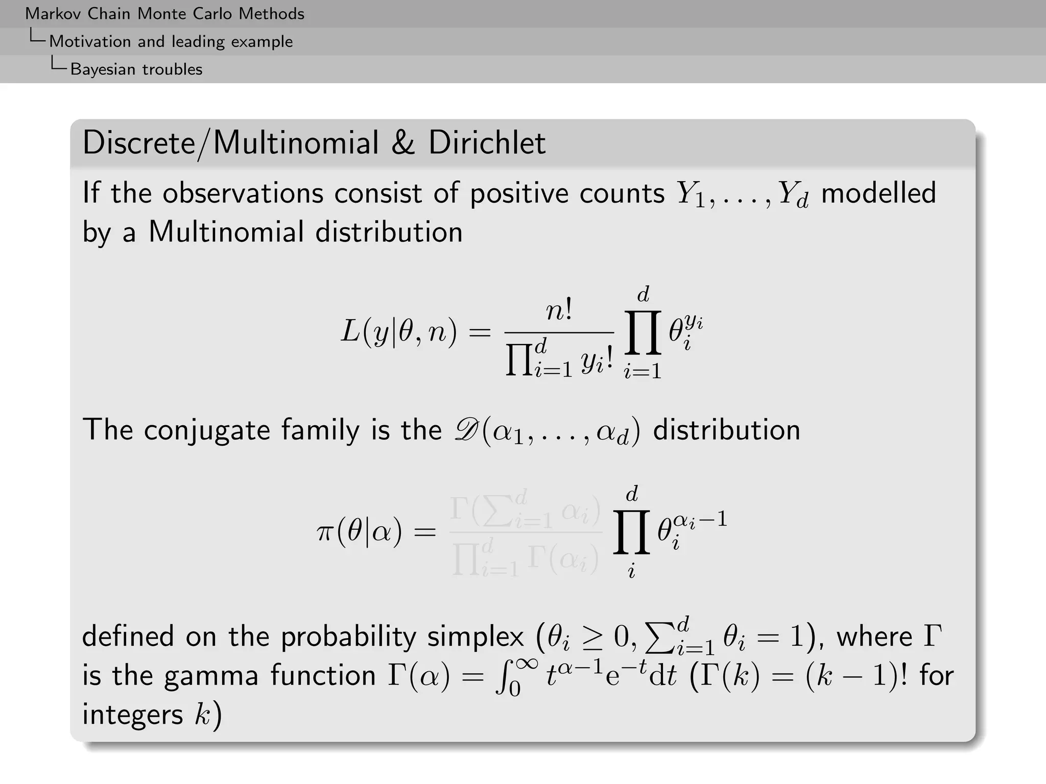 Markov Chain Monte Carlo Methods
  Motivation and leading example
     Bayesian troubles



      Discrete/Multinomial & Dirichlet
      If the observations consist of positive counts Y1 , . . . , Yd modelled
      by a Multinomial distribution
                                                                 d
                                                     n!           y
                                    L(y|θ, n) =     d
                                                                 θi i
                                                    i=1 yi ! i=1

      The conjugate family is the D(α1 , . . . , αd ) distribution

                                                   d        d
                                              Γ(   i=1 αi )
                                   π(θ|α) =    d
                                                                     θi i −1
                                                                      α

                                               i=1 Γ(αi )    i

      deﬁned on the probability simplex (θi ≥ 0, d θi = 1), where Γ
                                                 i=1
                                      ∞
      is the gamma function Γ(α) = 0 tα−1 e−t dt (Γ(k) = (k − 1)! for
      integers k)
 