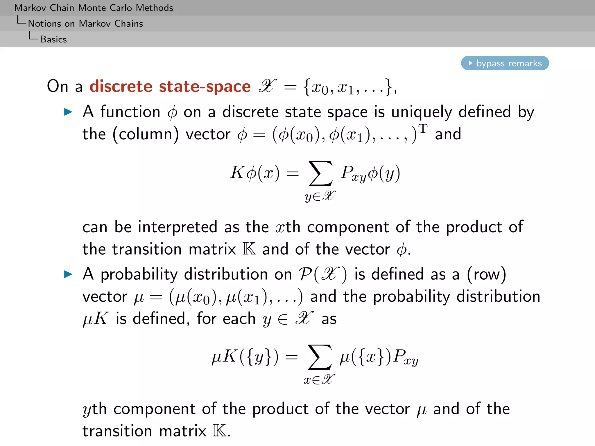 Markov Chain Monte Carlo Methods
  Notions on Markov Chains
     Basics

                                                                       bypass remarks

      On a discrete state-space X = {x0 , x1 , . . .},
          A function φ on a discrete state space is uniquely deﬁned by
          the (column) vector φ = (φ(x0 ), φ(x1 ), . . . , )T and

                                    Kφ(x) =          Pxy φ(y)
                                               y∈X

              can be interpreted as the xth component of the product of
              the transition matrix K and of the vector φ.
              A probability distribution on P(X ) is deﬁned as a (row)
              vector µ = (µ(x0 ), µ(x1 ), . . .) and the probability distribution
              µK is deﬁned, for each y ∈ X as

                                   µK({y}) =         µ({x})Pxy
                                               x∈X

              yth component of the product of the vector µ and of the
              transition matrix K.
 