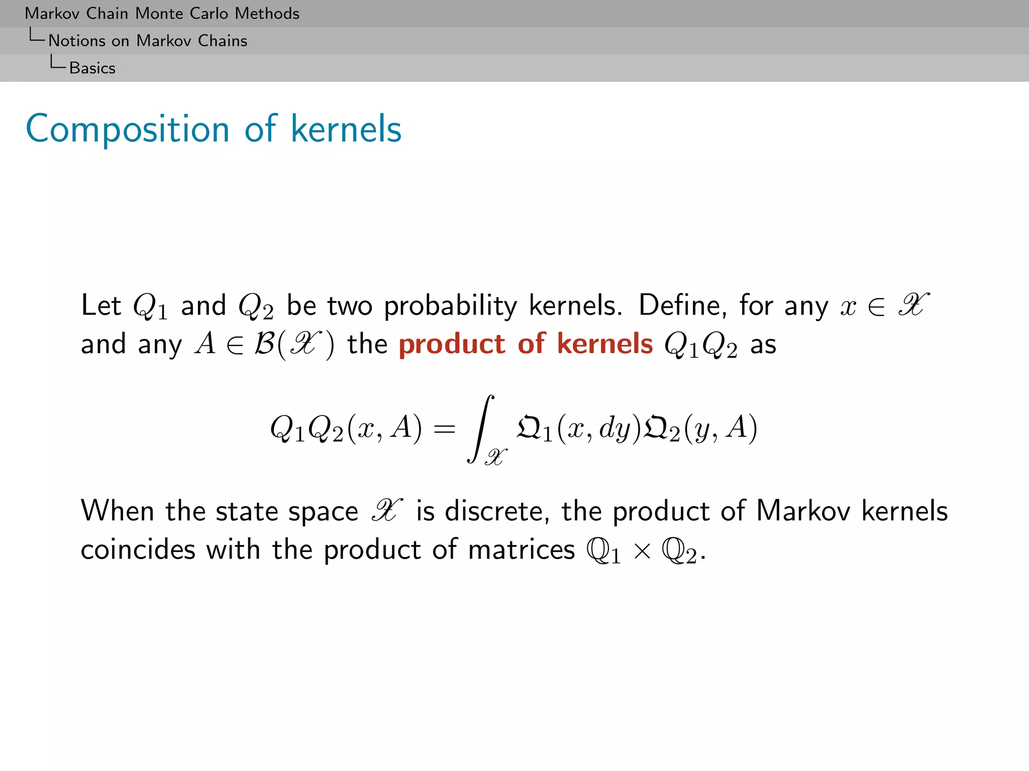 Markov Chain Monte Carlo Methods
  Notions on Markov Chains
     Basics



Composition of kernels



      Let Q1 and Q2 be two probability kernels. Deﬁne, for any x ∈ X
      and any A ∈ B(X ) the product of kernels Q1 Q2 as

                             Q1 Q2 (x, A) =       Q1 (x, dy)Q2 (y, A)
                                              X

      When the state space X is discrete, the product of Markov kernels
      coincides with the product of matrices Q1 × Q2 .
 