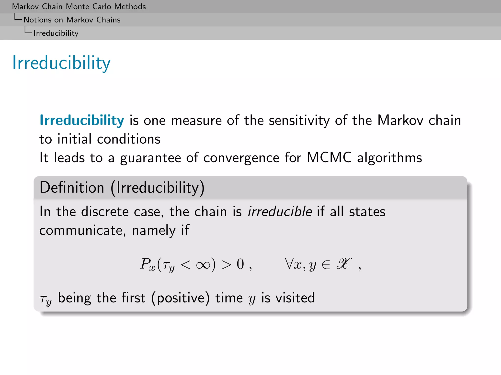 Markov Chain Monte Carlo Methods
  Notions on Markov Chains
     Irreducibility



Irreducibility

      Irreducibility is one measure of the sensitivity of the Markov chain
      to initial conditions
      It leads to a guarantee of convergence for MCMC algorithms

      Deﬁnition (Irreducibility)
      In the discrete case, the chain is irreducible if all states
      communicate, namely if

                              Px (τy < ∞) > 0 ,   ∀x, y ∈ X ,

      τy being the ﬁrst (positive) time y is visited
 