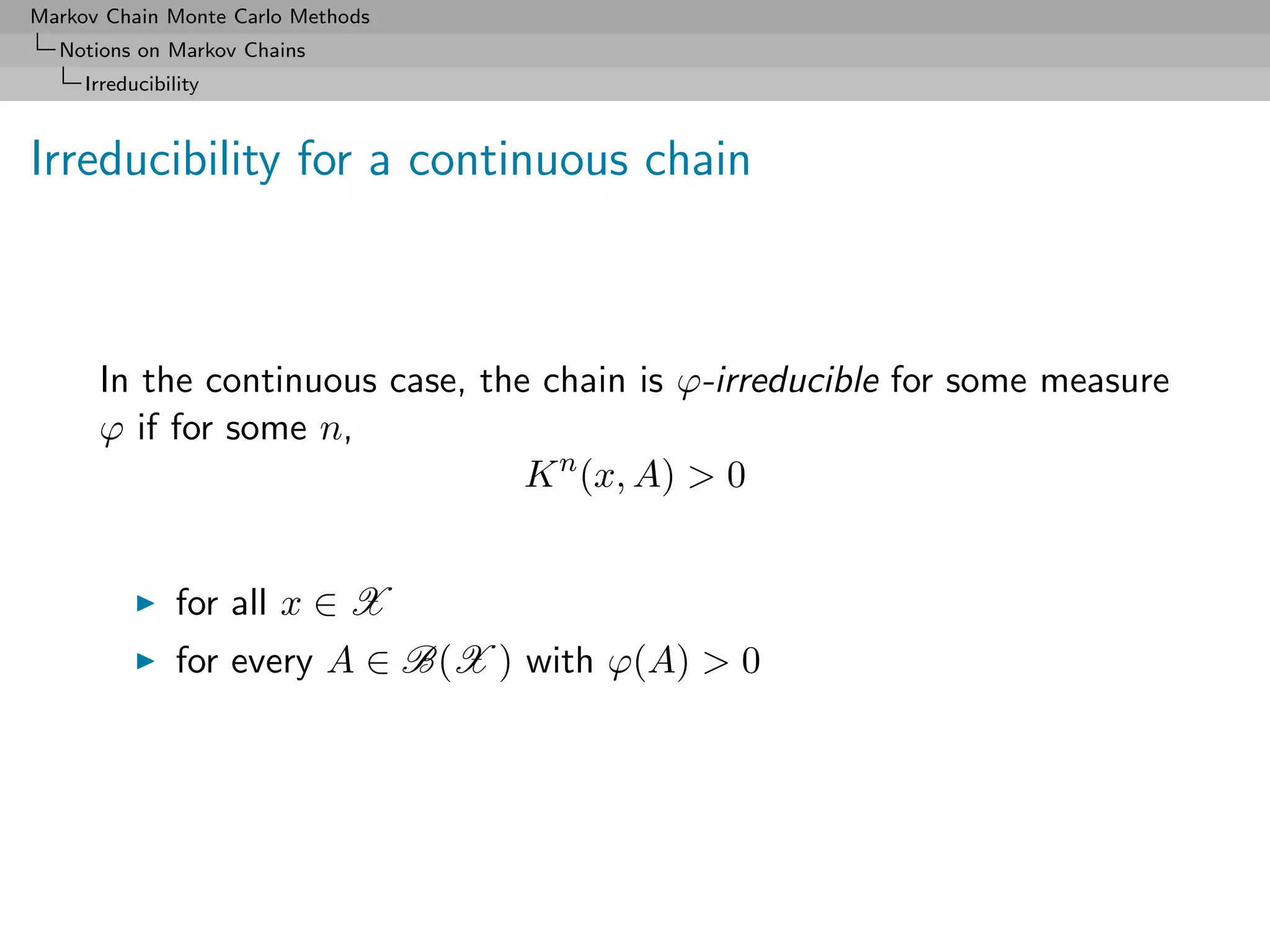 Markov Chain Monte Carlo Methods
  Notions on Markov Chains
     Irreducibility



Irreducibility for a continuous chain



      In the continuous case, the chain is ϕ-irreducible for some measure
      ϕ if for some n,
                                 K n (x, A) > 0


                for all x ∈ X
                for every A ∈ B(X ) with ϕ(A) > 0
 