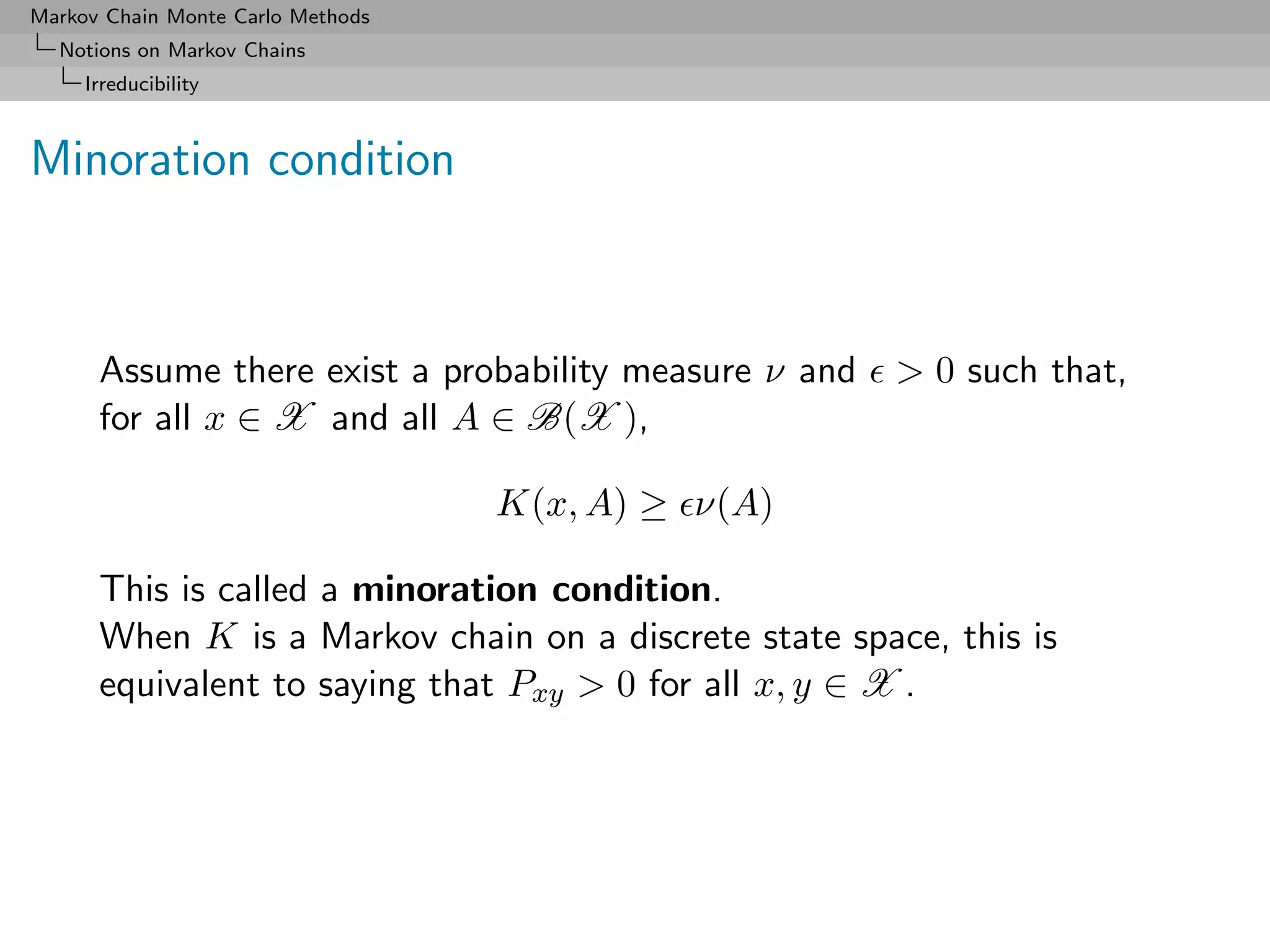 Markov Chain Monte Carlo Methods
  Notions on Markov Chains
     Irreducibility



Minoration condition



      Assume there exist a probability measure ν and   > 0 such that,
      for all x ∈ X and all A ∈ B(X ),

                                   K(x, A) ≥ ν(A)

      This is called a minoration condition.
      When K is a Markov chain on a discrete state space, this is
      equivalent to saying that Pxy > 0 for all x, y ∈ X .
 