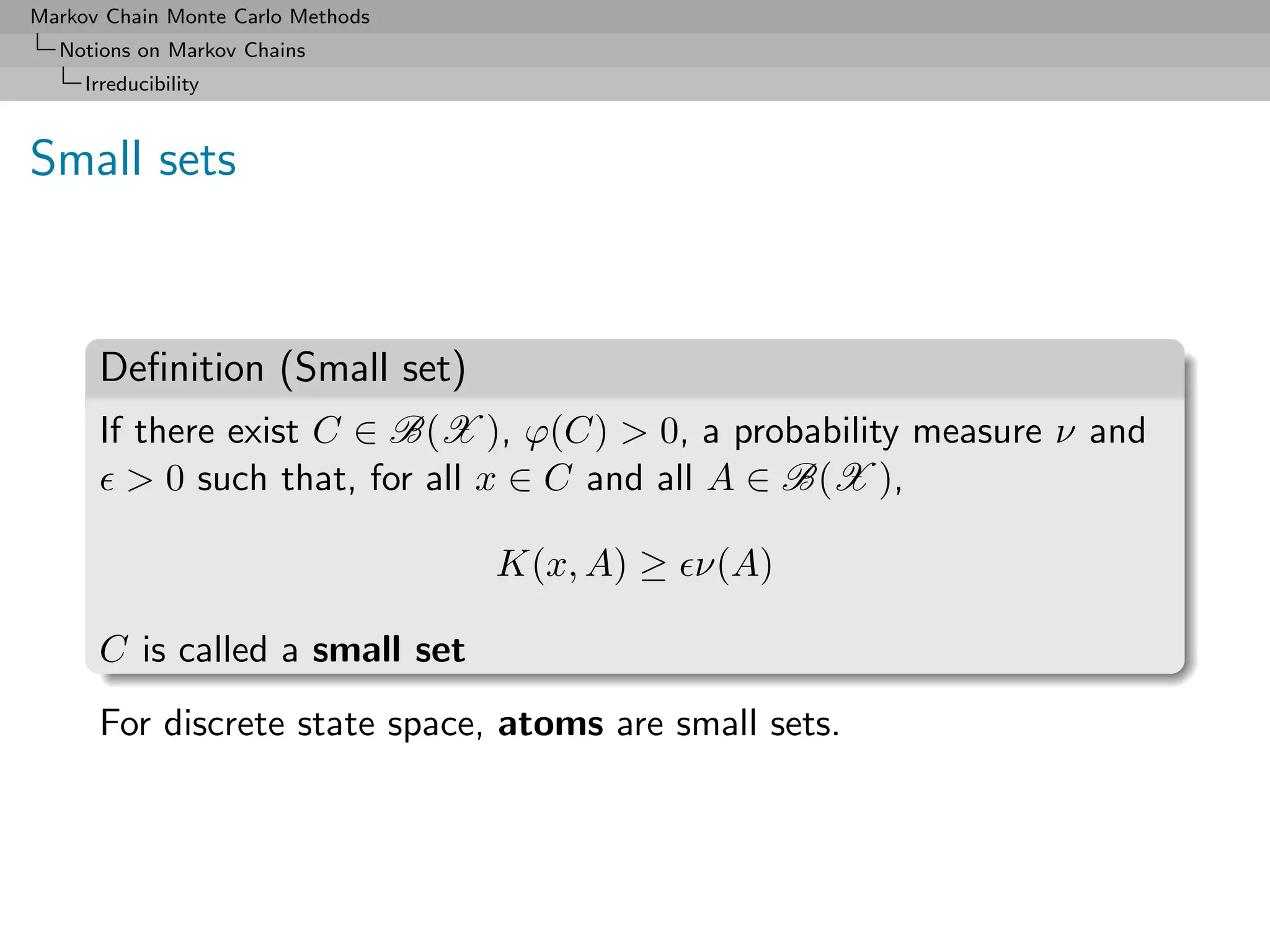 Markov Chain Monte Carlo Methods
  Notions on Markov Chains
     Irreducibility



Small sets



      Deﬁnition (Small set)
      If there exist C ∈ B(X ), ϕ(C) > 0, a probability measure ν and
        > 0 such that, for all x ∈ C and all A ∈ B(X ),

                                   K(x, A) ≥ ν(A)

      C is called a small set
      For discrete state space, atoms are small sets.
 