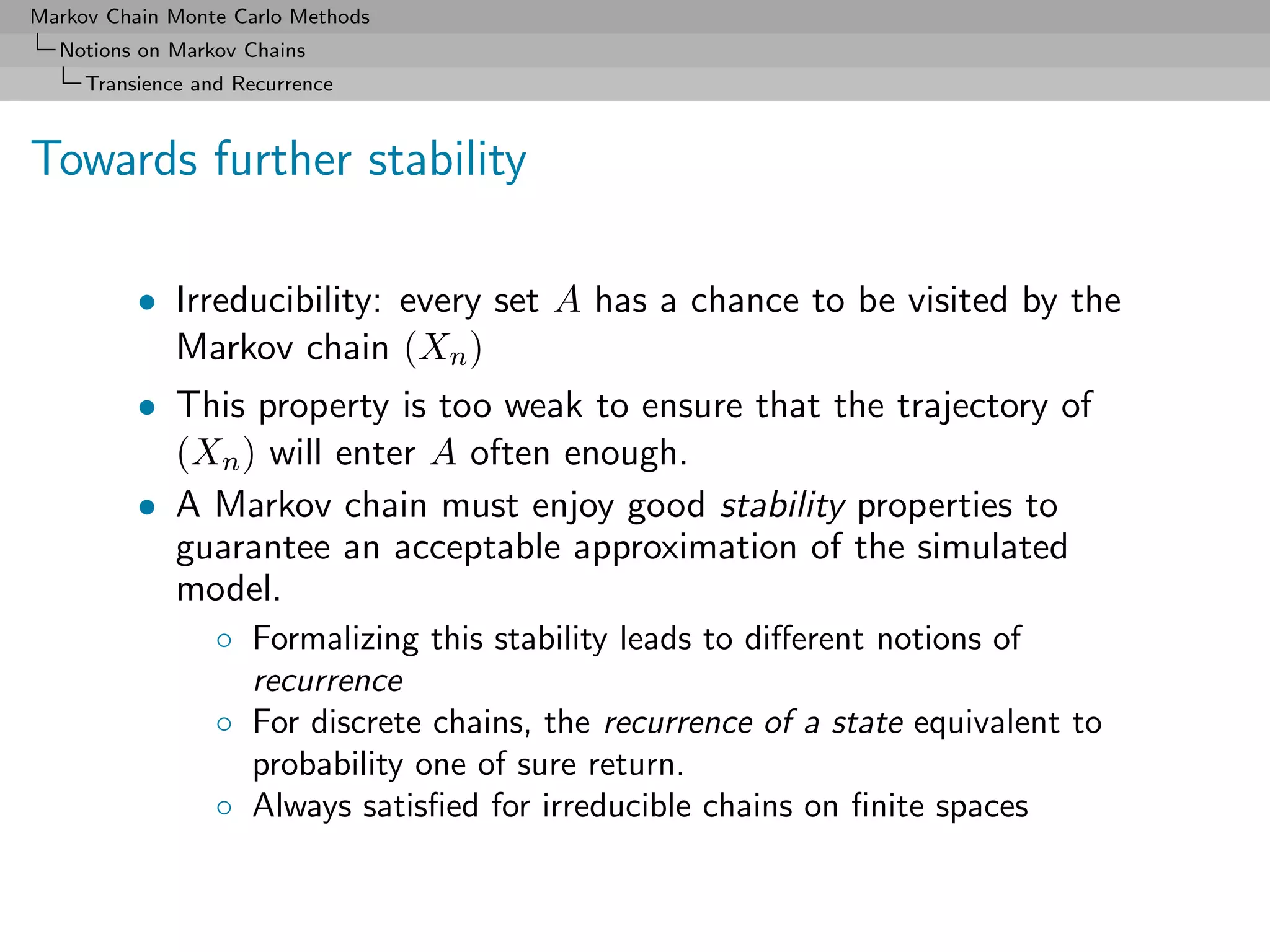 Markov Chain Monte Carlo Methods
  Notions on Markov Chains
     Transience and Recurrence



Towards further stability

          • Irreducibility: every set A has a chance to be visited by the
            Markov chain (Xn )
          • This property is too weak to ensure that the trajectory of
            (Xn ) will enter A often enough.
          • A Markov chain must enjoy good stability properties to
            guarantee an acceptable approximation of the simulated
            model.
                  ◦ Formalizing this stability leads to diﬀerent notions of
                    recurrence
                  ◦ For discrete chains, the recurrence of a state equivalent to
                    probability one of sure return.
                  ◦ Always satisﬁed for irreducible chains on ﬁnite spaces
 