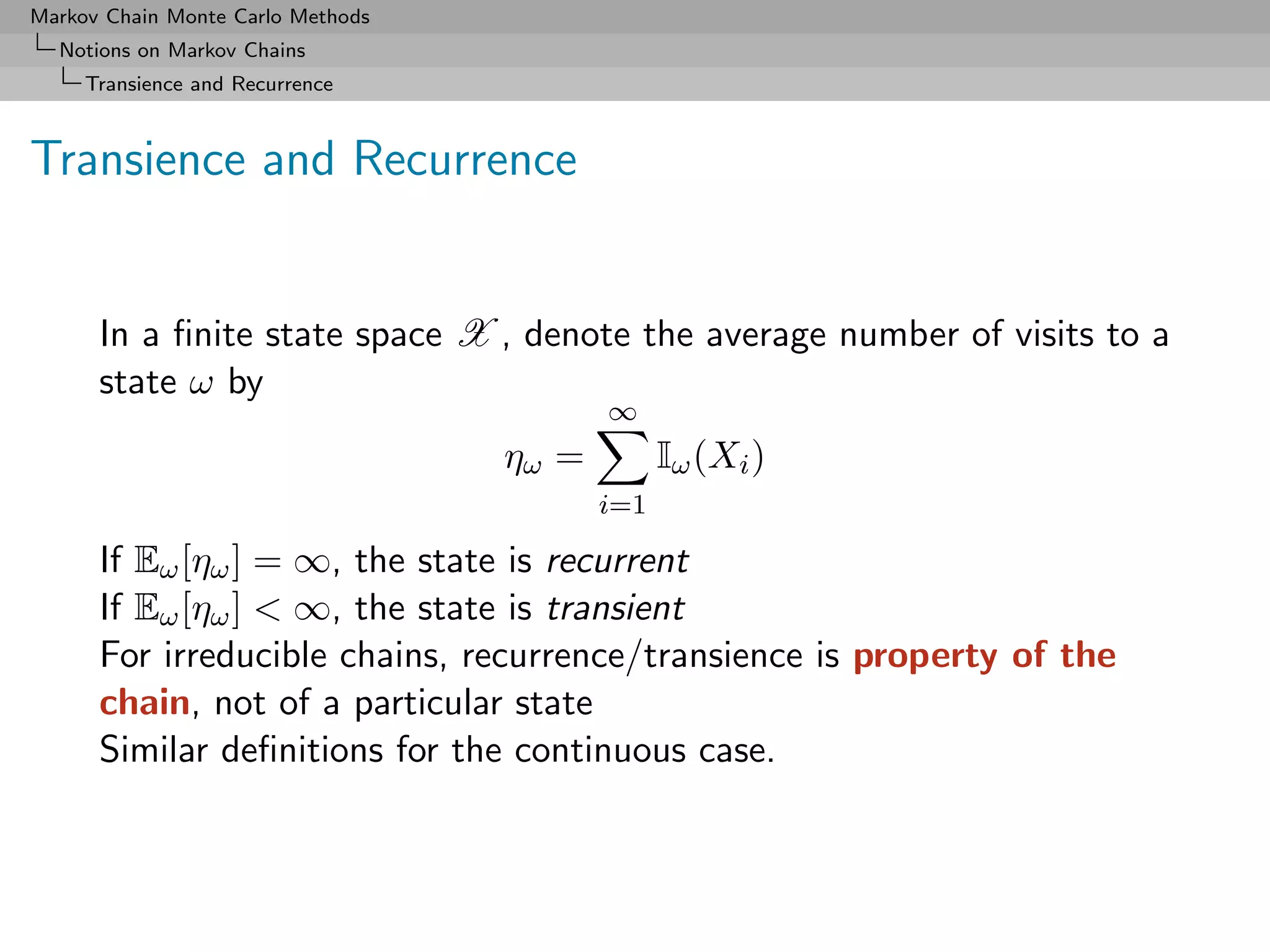 Markov Chain Monte Carlo Methods
  Notions on Markov Chains
     Transience and Recurrence



Transience and Recurrence


      In a ﬁnite state space X , denote the average number of visits to a
      state ω by
                                          ∞
                                   ηω =         Iω (Xi )
                                          i=1

      If Eω [ηω ] = ∞, the state is recurrent
      If Eω [ηω ] < ∞, the state is transient
      For irreducible chains, recurrence/transience is property of the
      chain, not of a particular state
      Similar deﬁnitions for the continuous case.
 
