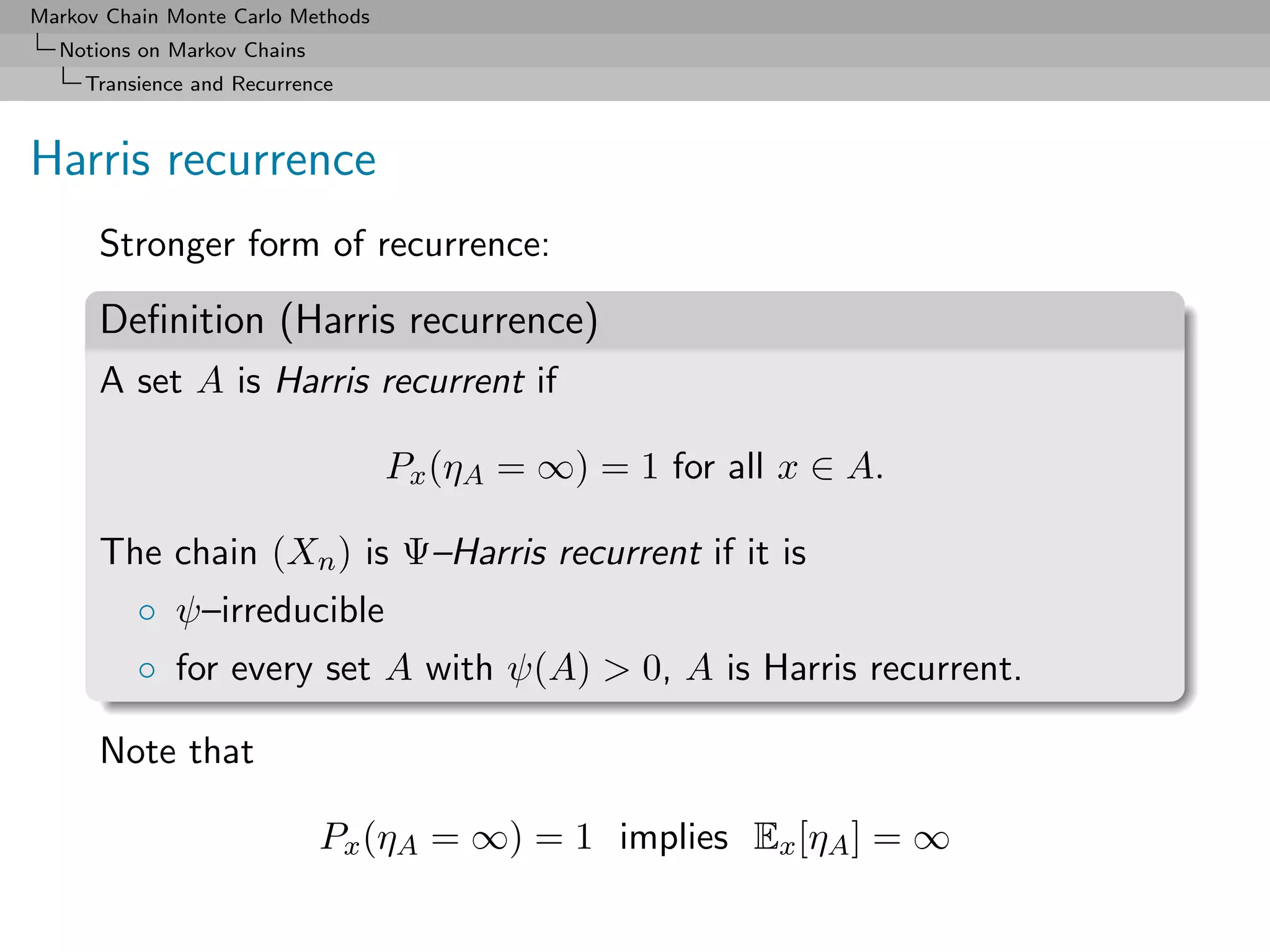 Markov Chain Monte Carlo Methods
  Notions on Markov Chains
     Transience and Recurrence



Harris recurrence
      Stronger form of recurrence:

      Deﬁnition (Harris recurrence)
      A set A is Harris recurrent if

                                   Px (ηA = ∞) = 1 for all x ∈ A.

      The chain (Xn ) is Ψ–Harris recurrent if it is
          ◦ ψ–irreducible
          ◦ for every set A with ψ(A) > 0, A is Harris recurrent.

      Note that

                             Px (ηA = ∞) = 1 implies Ex [ηA ] = ∞
 