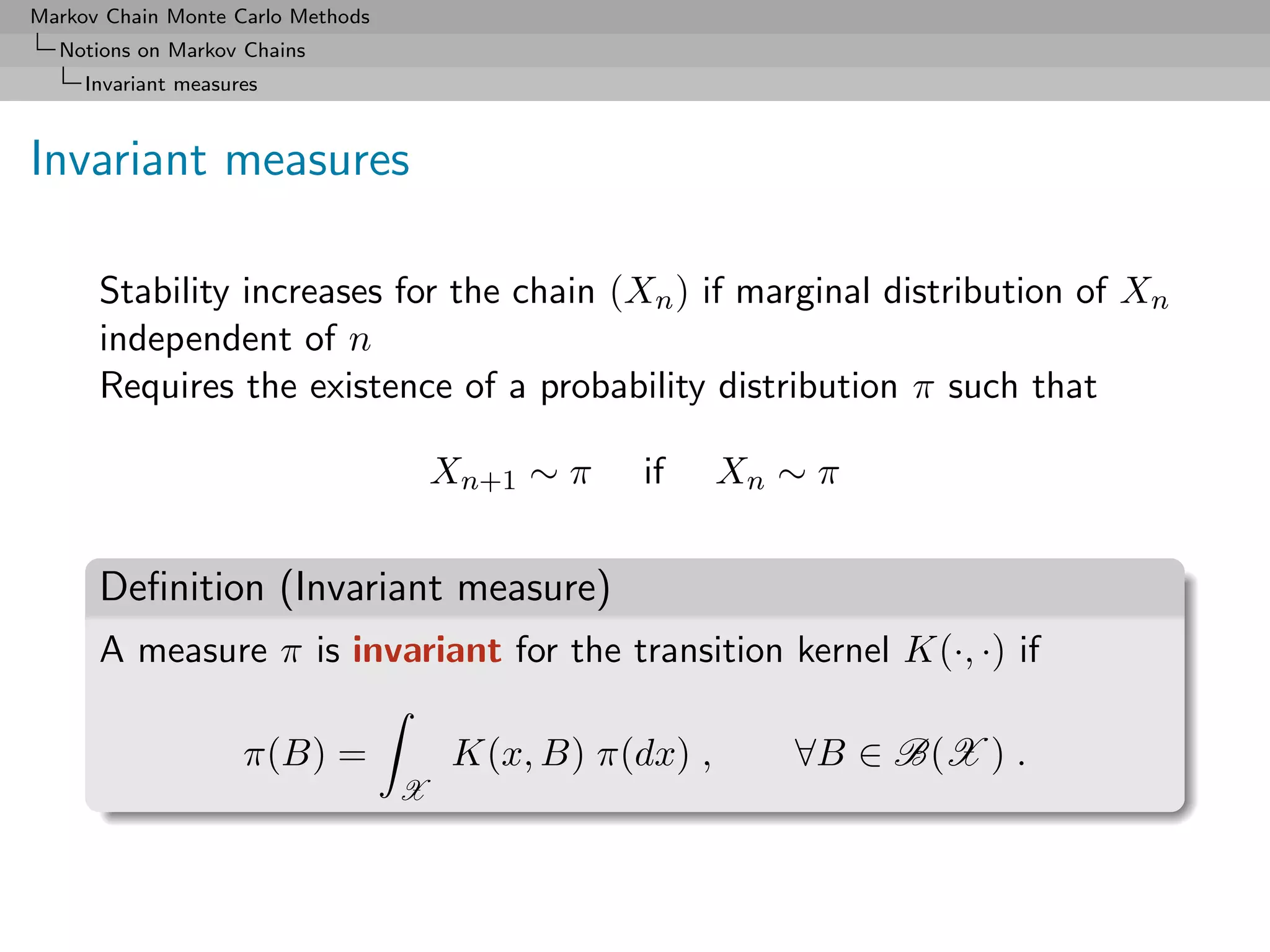 Markov Chain Monte Carlo Methods
  Notions on Markov Chains
     Invariant measures



Invariant measures

      Stability increases for the chain (Xn ) if marginal distribution of Xn
      independent of n
      Requires the existence of a probability distribution π such that

                                       Xn+1 ∼ π    if     Xn ∼ π


      Deﬁnition (Invariant measure)
      A measure π is invariant for the transition kernel K(·, ·) if

                     π(B) =             K(x, B) π(dx) ,      ∀B ∈ B(X ) .
                                   X
 