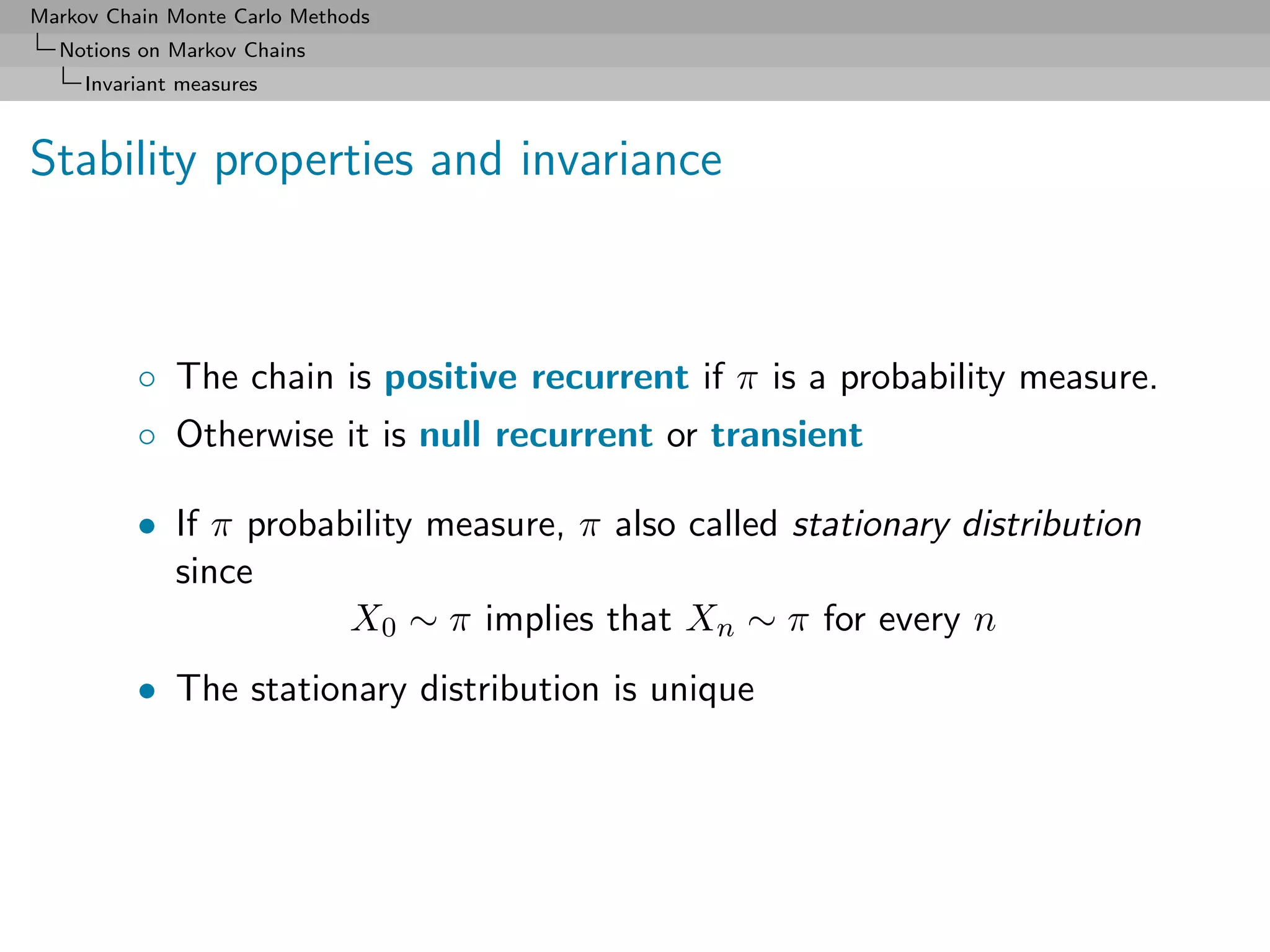 Markov Chain Monte Carlo Methods
  Notions on Markov Chains
     Invariant measures



Stability properties and invariance



          ◦ The chain is positive recurrent if π is a probability measure.
          ◦ Otherwise it is null recurrent or transient

          • If π probability measure, π also called stationary distribution
            since
                       X0 ∼ π implies that Xn ∼ π for every n
          • The stationary distribution is unique
 