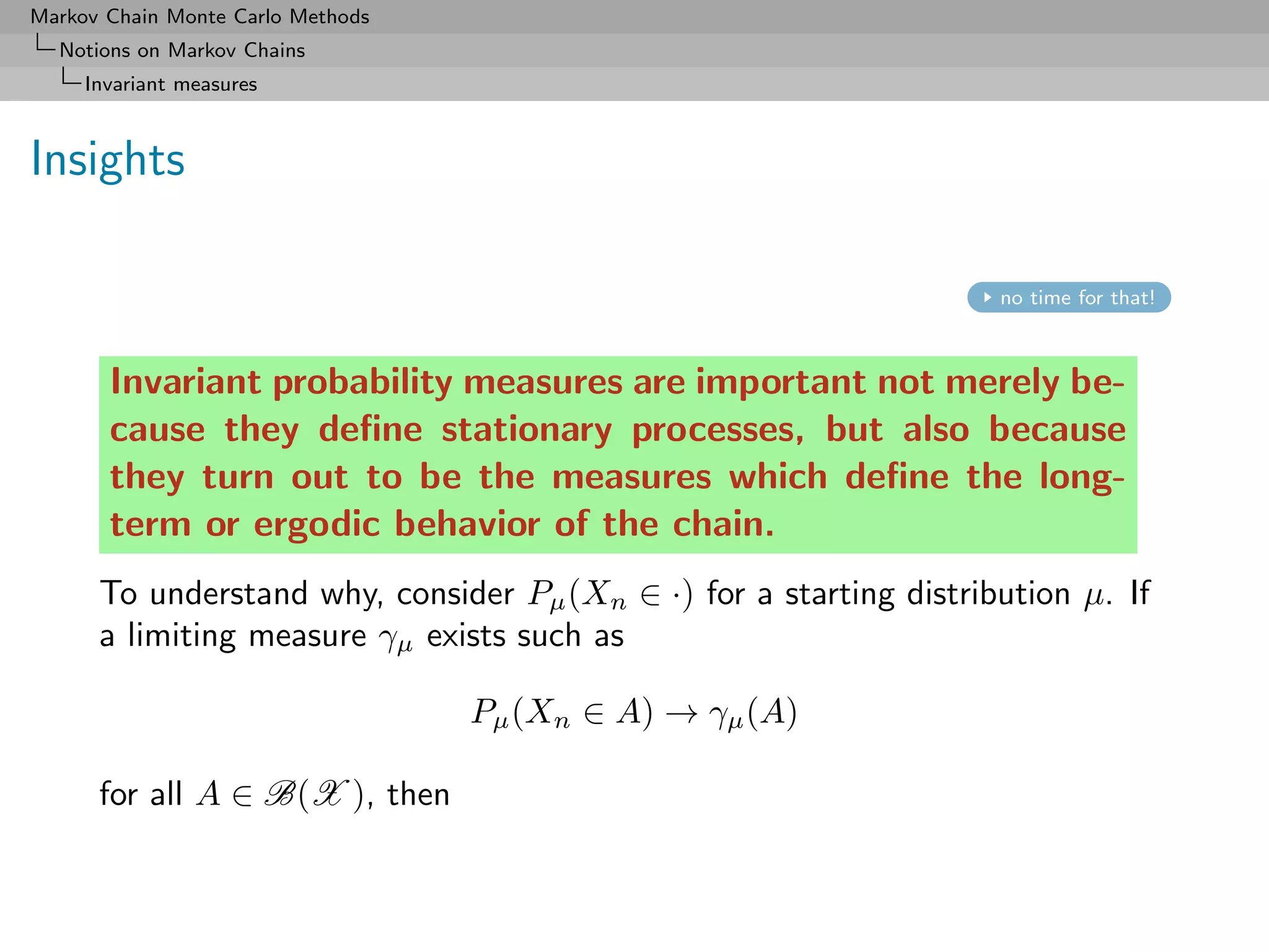 Markov Chain Monte Carlo Methods
  Notions on Markov Chains
     Invariant measures



Insights

                                                                    no time for that!



       Invariant probability measures are important not merely be-
       cause they deﬁne stationary processes, but also because
       they turn out to be the measures which deﬁne the long-
       term or ergodic behavior of the chain.
      To understand why, consider Pµ (Xn ∈ ·) for a starting distribution µ. If
      a limiting measure γµ exists such as

                                   Pµ (Xn ∈ A) → γµ (A)

      for all A ∈ B(X ), then
 