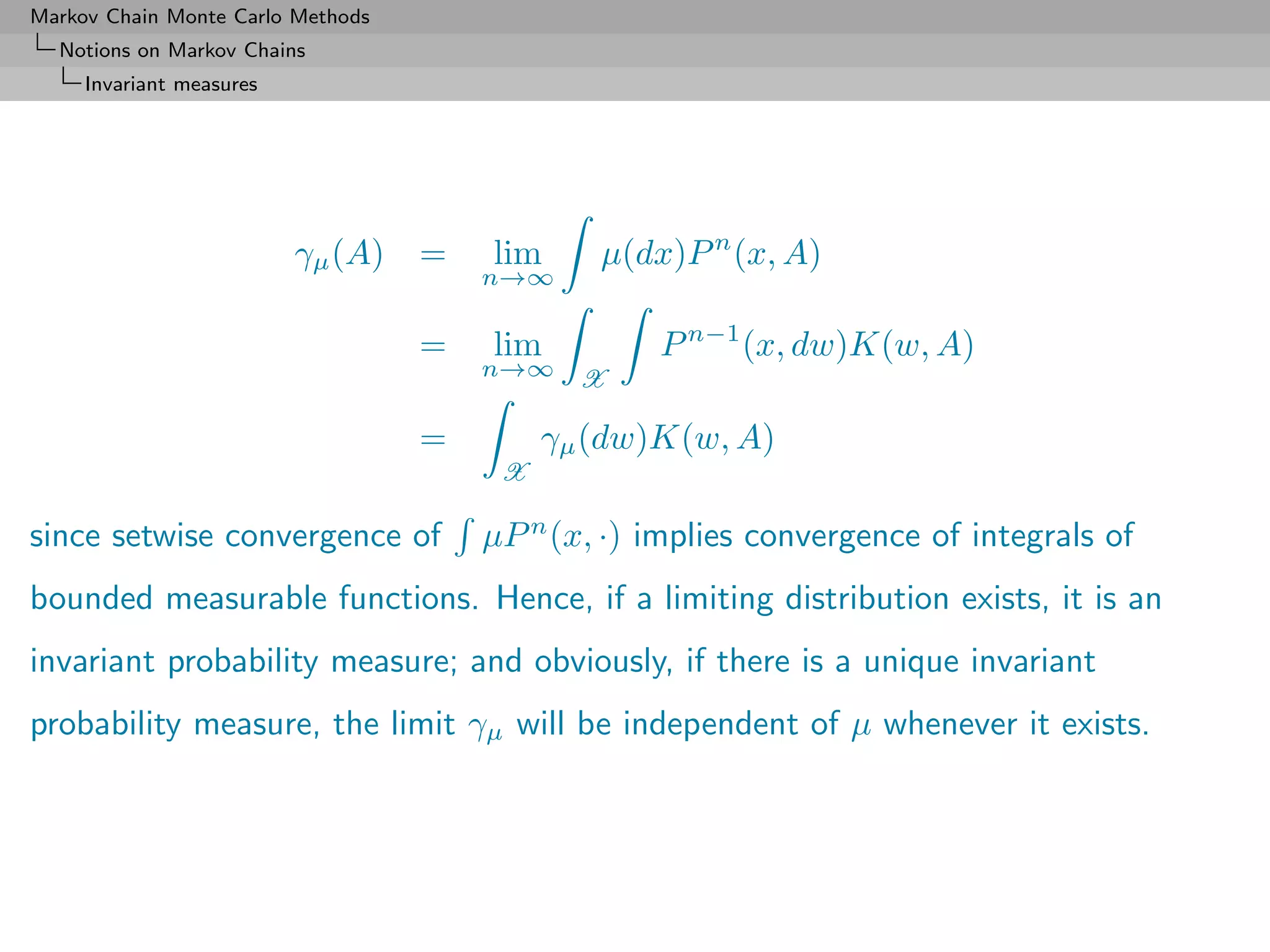 Markov Chain Monte Carlo Methods
  Notions on Markov Chains
     Invariant measures




                          γµ (A)   =   lim     µ(dx)P n (x, A)
                                       n→∞

                                   =   lim         P n−1 (x, dw)K(w, A)
                                       n→∞    X

                                   =        γµ (dw)K(w, A)
                                        X

since setwise convergence of           µP n (x, ·) implies convergence of integrals of
bounded measurable functions. Hence, if a limiting distribution exists, it is an
invariant probability measure; and obviously, if there is a unique invariant
probability measure, the limit γµ will be independent of µ whenever it exists.
 