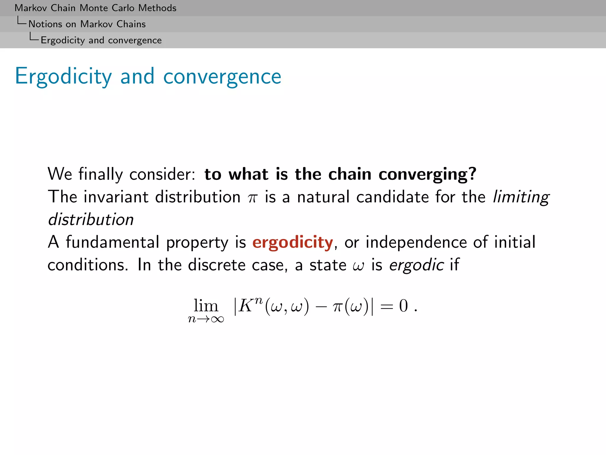 Markov Chain Monte Carlo Methods
  Notions on Markov Chains
     Ergodicity and convergence



Ergodicity and convergence



      We ﬁnally consider: to what is the chain converging?
      The invariant distribution π is a natural candidate for the limiting
      distribution
      A fundamental property is ergodicity, or independence of initial
      conditions. In the discrete case, a state ω is ergodic if

                                   lim |K n (ω, ω) − π(ω)| = 0 .
                                   n→∞
 