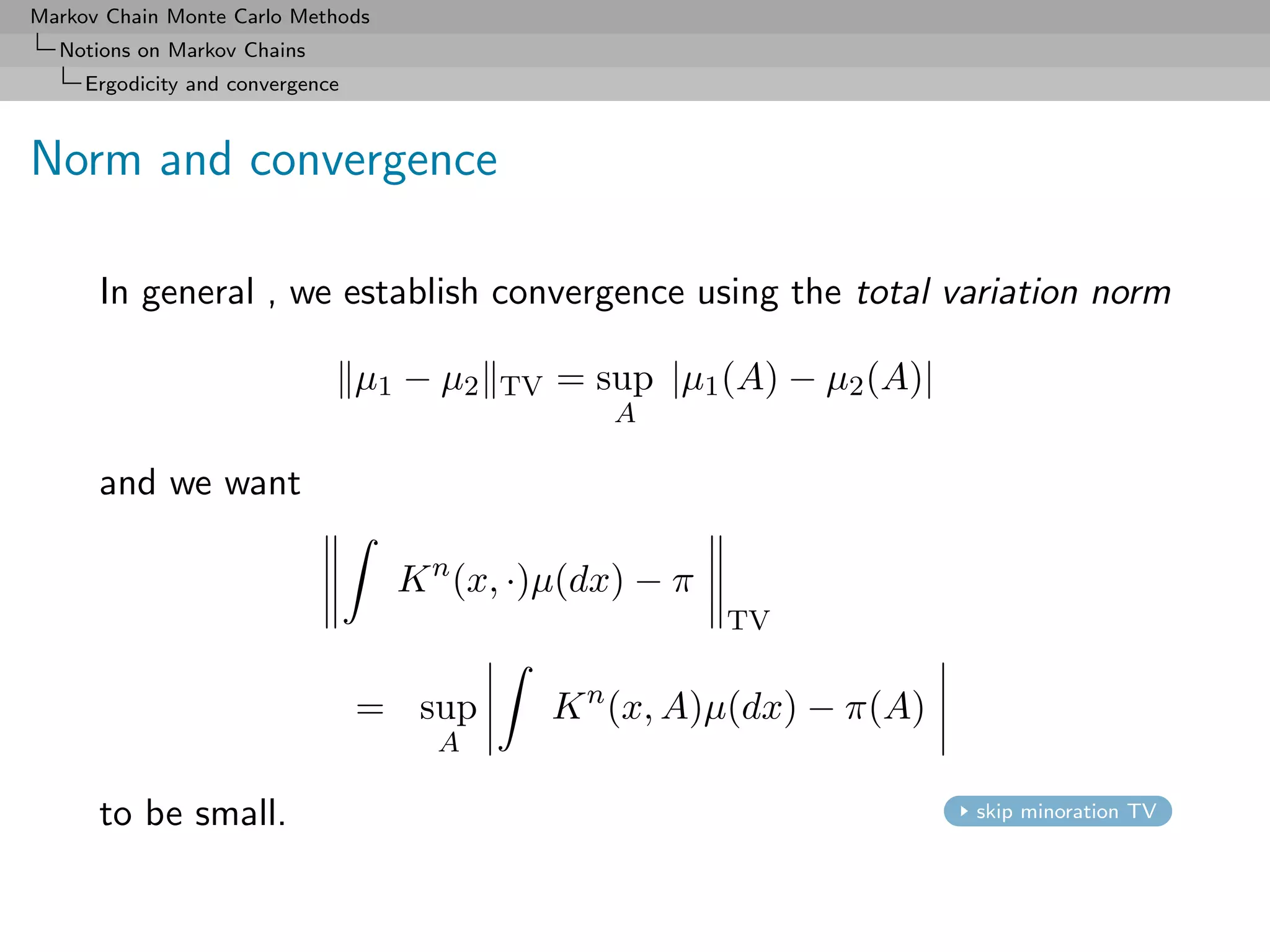 Markov Chain Monte Carlo Methods
  Notions on Markov Chains
     Ergodicity and convergence



Norm and convergence

      In general , we establish convergence using the total variation norm

                                  µ1 − µ 2   TV   = sup |µ1 (A) − µ2 (A)|
                                                     A

      and we want

                                    K n (x, ·)µ(dx) − π
                                                            TV


                                  = sup           K n (x, A)µ(dx) − π(A)
                                       A

      to be small.                                                          skip minoration TV
 