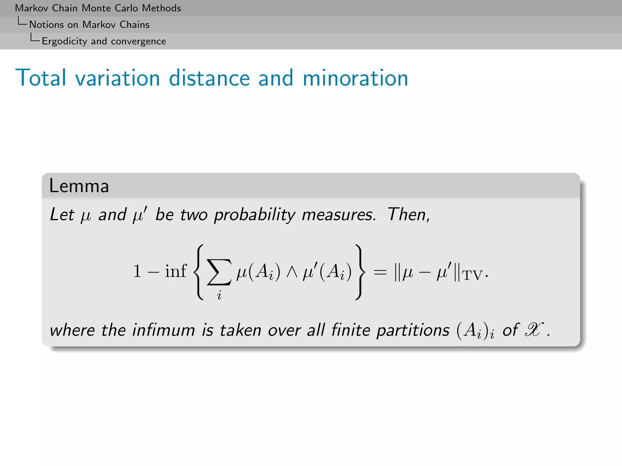 Markov Chain Monte Carlo Methods
  Notions on Markov Chains
     Ergodicity and convergence



Total variation distance and minoration



      Lemma
      Let µ and µ be two probability measures. Then,


                        1 − inf        µ(Ai ) ∧ µ (Ai )   = µ−µ   TV .
                                   i

      where the inﬁmum is taken over all ﬁnite partitions (Ai )i of X .
 
