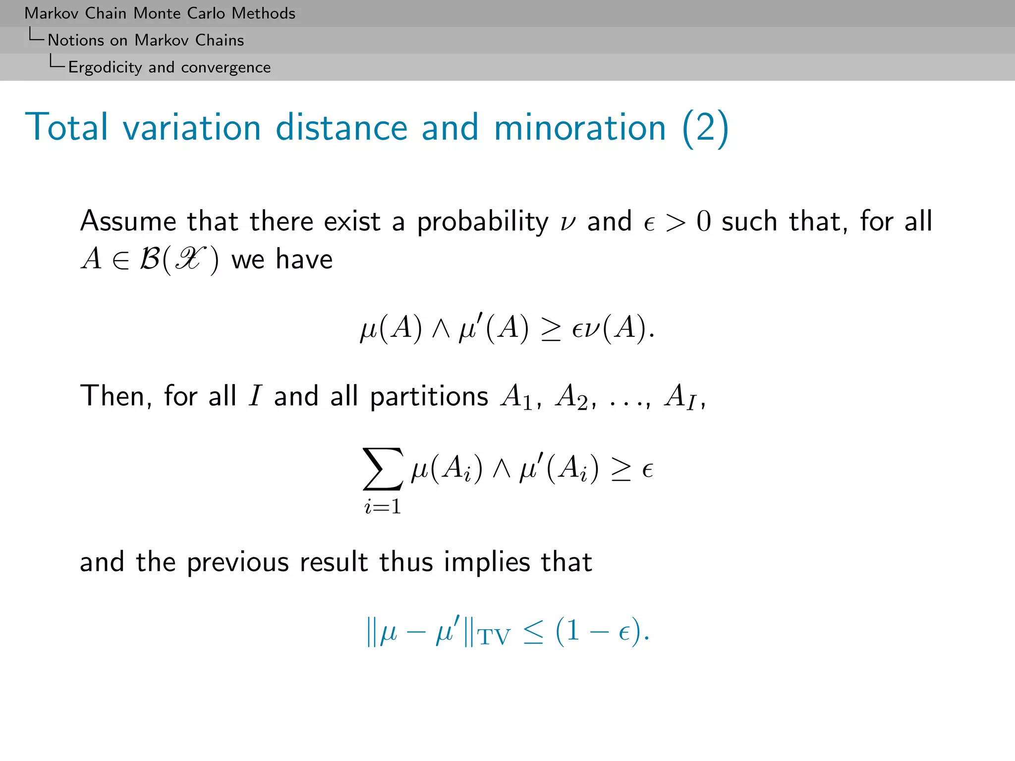 Markov Chain Monte Carlo Methods
  Notions on Markov Chains
     Ergodicity and convergence



Total variation distance and minoration (2)

      Assume that there exist a probability ν and              > 0 such that, for all
      A ∈ B(X ) we have

                                   µ(A) ∧ µ (A) ≥ ν(A).

      Then, for all I and all partitions A1 , A2 , . . ., AI ,

                                         µ(Ai ) ∧ µ (Ai ) ≥
                                   i=1

      and the previous result thus implies that

                                    µ−µ       TV   ≤ (1 − ).
 
