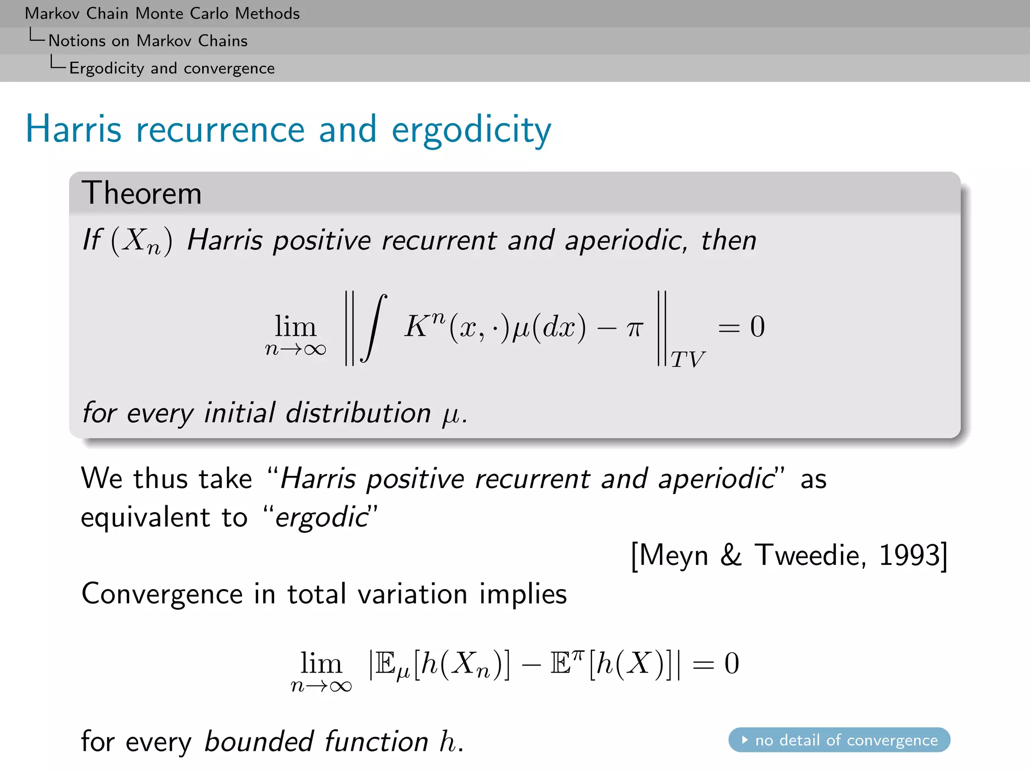 Markov Chain Monte Carlo Methods
  Notions on Markov Chains
     Ergodicity and convergence



Harris recurrence and ergodicity
      Theorem
      If (Xn ) Harris positive recurrent and aperiodic, then

                              lim         K n (x, ·)µ(dx) − π        =0
                             n→∞
                                                                TV

      for every initial distribution µ.

      We thus take “Harris positive recurrent and aperiodic” as
      equivalent to “ergodic”
                                                [Meyn & Tweedie, 1993]
      Convergence in total variation implies

                                   lim |Eµ [h(Xn )] − Eπ [h(X)]| = 0
                                  n→∞

      for every bounded function h.                                    no detail of convergence
 