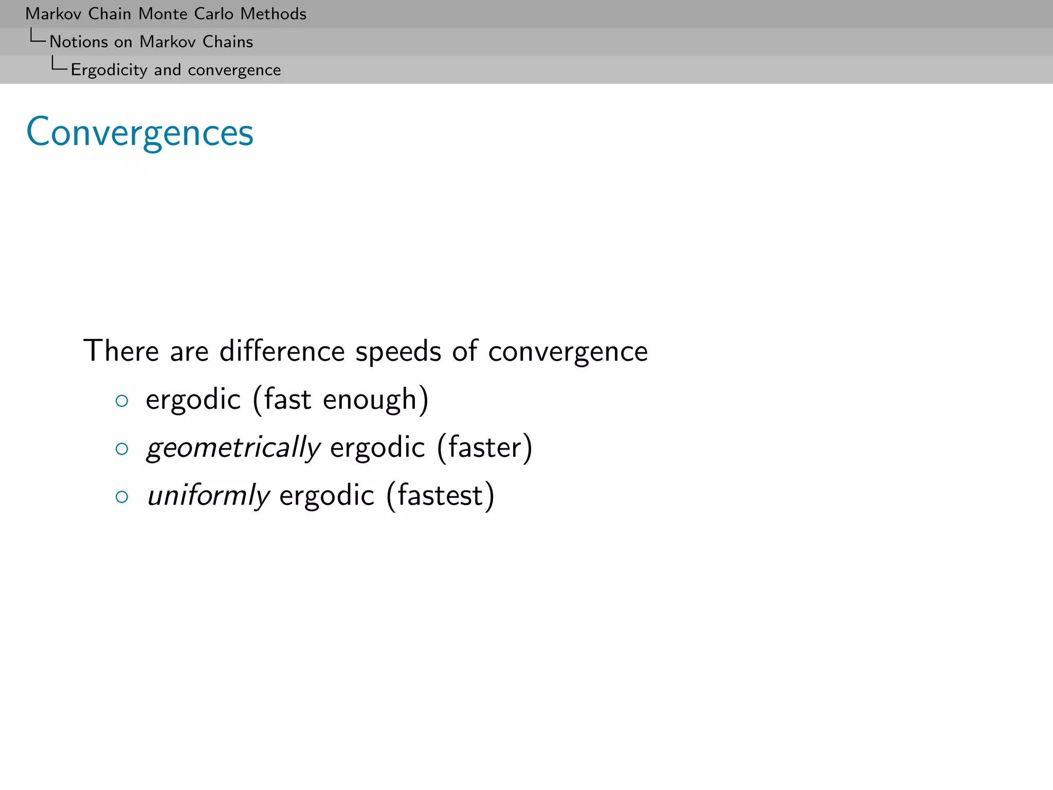 Markov Chain Monte Carlo Methods
  Notions on Markov Chains
     Ergodicity and convergence



Convergences




      There are diﬀerence speeds of convergence
          ◦ ergodic (fast enough)
          ◦ geometrically ergodic (faster)
          ◦ uniformly ergodic (fastest)
 