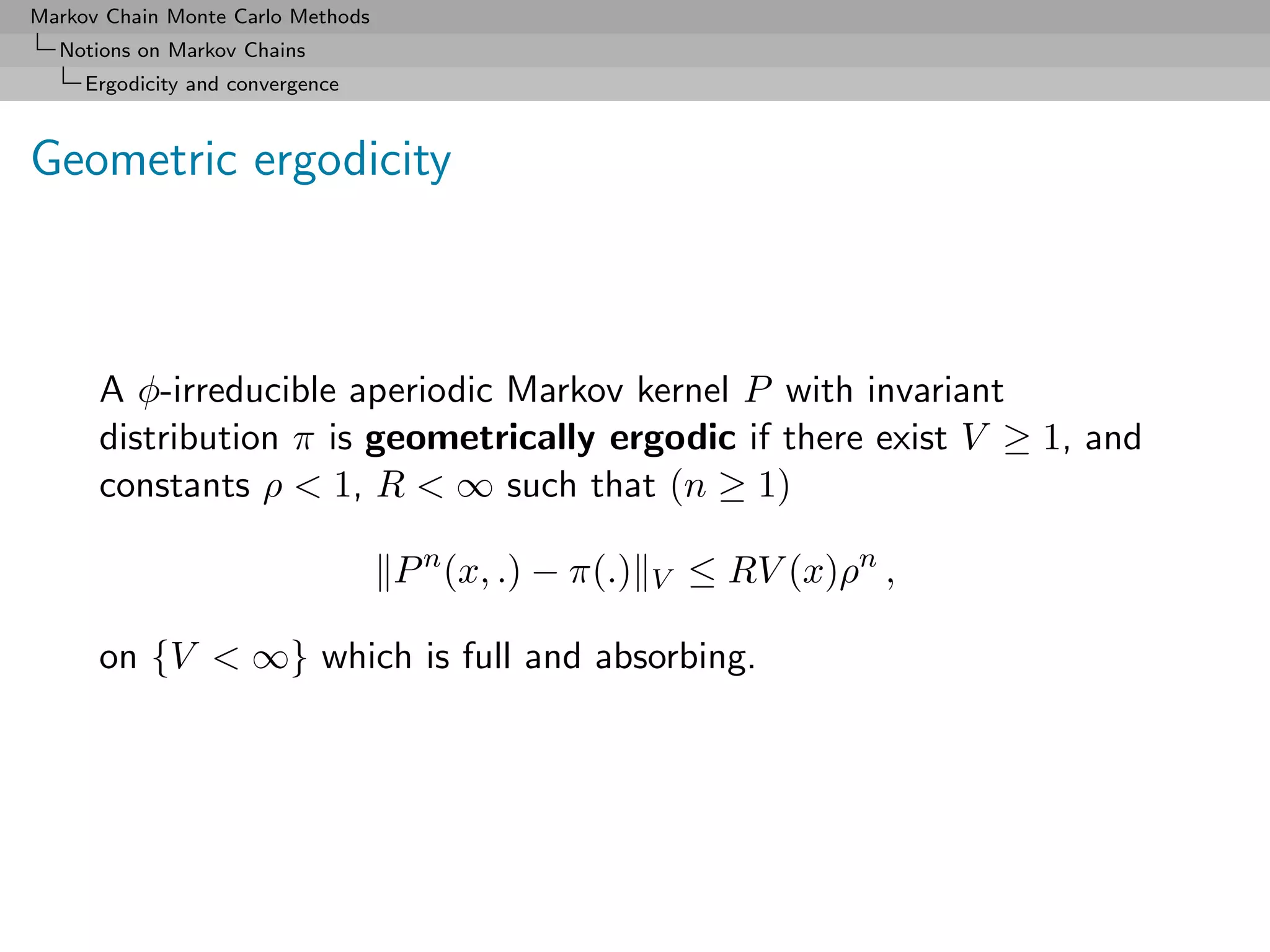 Markov Chain Monte Carlo Methods
  Notions on Markov Chains
     Ergodicity and convergence



Geometric ergodicity



      A φ-irreducible aperiodic Markov kernel P with invariant
      distribution π is geometrically ergodic if there exist V ≥ 1, and
      constants ρ < 1, R < ∞ such that (n ≥ 1)

                                   P n (x, .) − π(.)   V   ≤ RV (x)ρn ,

      on {V < ∞} which is full and absorbing.
 