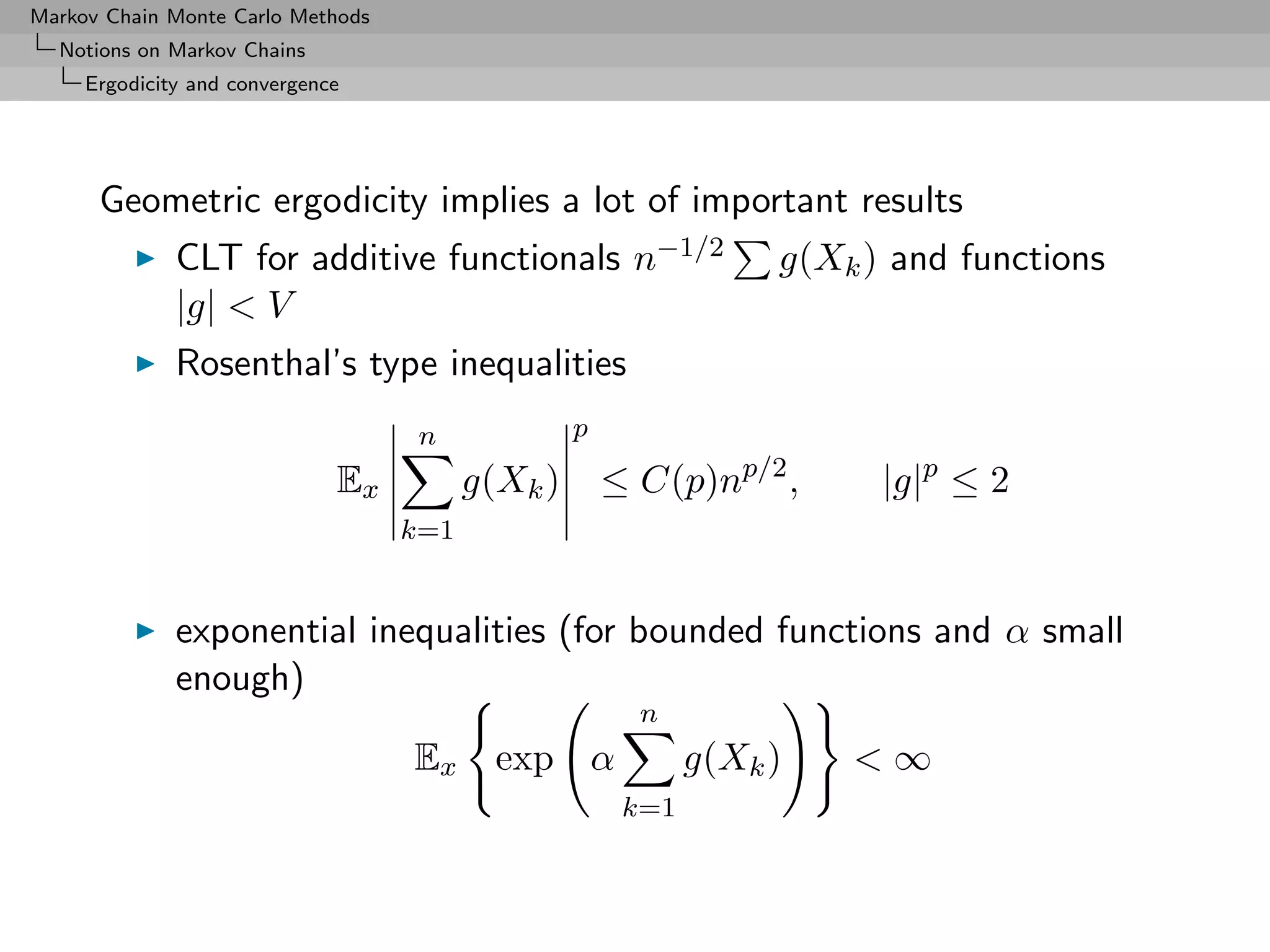 Markov Chain Monte Carlo Methods
  Notions on Markov Chains
     Ergodicity and convergence




      Geometric ergodicity implies a lot of important results
              CLT for additive functionals n−1/2                  g(Xk ) and functions
              |g| < V
              Rosenthal’s type inequalities
                                    n             p
                              Ex         g(Xk )       ≤ C(p)np/2 ,      |g|p ≤ 2
                                   k=1


              exponential inequalities (for bounded functions and α small
              enough)
                                                        n
                                   Ex      exp α             g(Xk )   <∞
                                                       k=1
 
