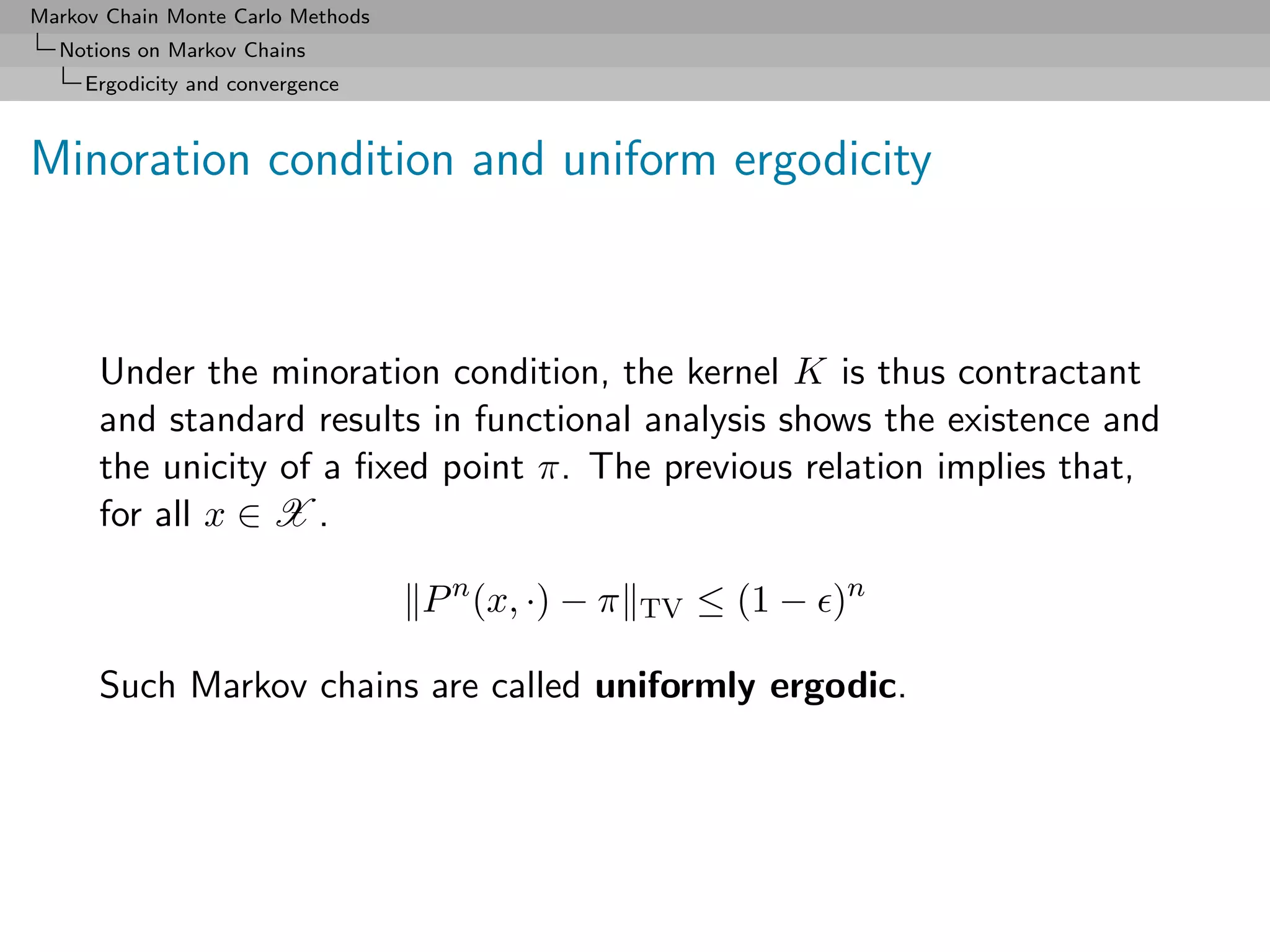 Markov Chain Monte Carlo Methods
  Notions on Markov Chains
     Ergodicity and convergence



Minoration condition and uniform ergodicity



      Under the minoration condition, the kernel K is thus contractant
      and standard results in functional analysis shows the existence and
      the unicity of a ﬁxed point π. The previous relation implies that,
      for all x ∈ X .

                                   P n (x, ·) − π   TV   ≤ (1 − )n

      Such Markov chains are called uniformly ergodic.
 