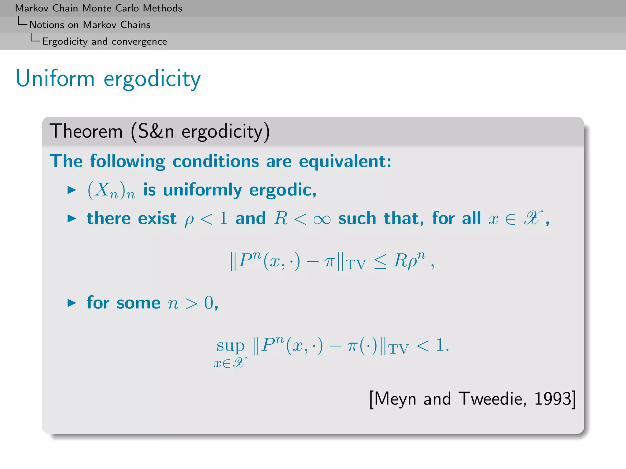 Markov Chain Monte Carlo Methods
  Notions on Markov Chains
     Ergodicity and convergence



Uniform ergodicity

      Theorem (S&n ergodicity)
      The following conditions are equivalent:
              (Xn )n is uniformly ergodic,
              there exist ρ < 1 and R < ∞ such that, for all x ∈ X ,

                                     P n (x, ·) − π   TV   ≤ Rρn ,

              for some n > 0,

                                   sup P n (x, ·) − π(·)     TV   < 1.
                                   x∈X

                                                           [Meyn and Tweedie, 1993]
 