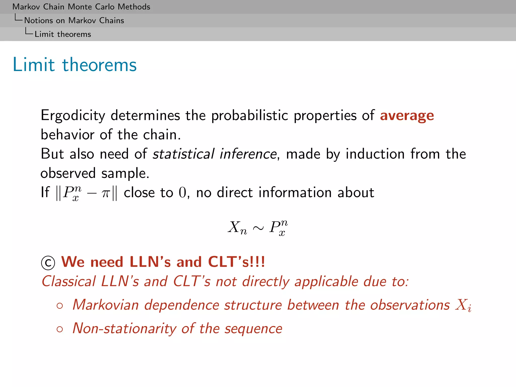 Markov Chain Monte Carlo Methods
  Notions on Markov Chains
     Limit theorems



Limit theorems

      Ergodicity determines the probabilistic properties of average
      behavior of the chain.
      But also need of statistical inference, made by induction from the
      observed sample.
           n
      If Px − π close to 0, no direct information about
                                         n
                                   Xn ∼ Px

      c We need LLN’s and CLT’s!!!
      Classical LLN’s and CLT’s not directly applicable due to:
          ◦ Markovian dependence structure between the observations Xi
          ◦ Non-stationarity of the sequence
 