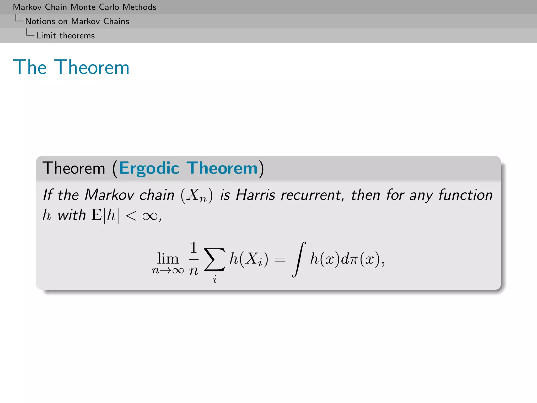 Markov Chain Monte Carlo Methods
  Notions on Markov Chains
     Limit theorems



The Theorem



      Theorem (Ergodic Theorem)
      If the Markov chain (Xn ) is Harris recurrent, then for any function
      h with E|h| < ∞,

                                  1
                                   lim       h(Xi ) =   h(x)dπ(x),
                              n→∞ n
                                         i
 