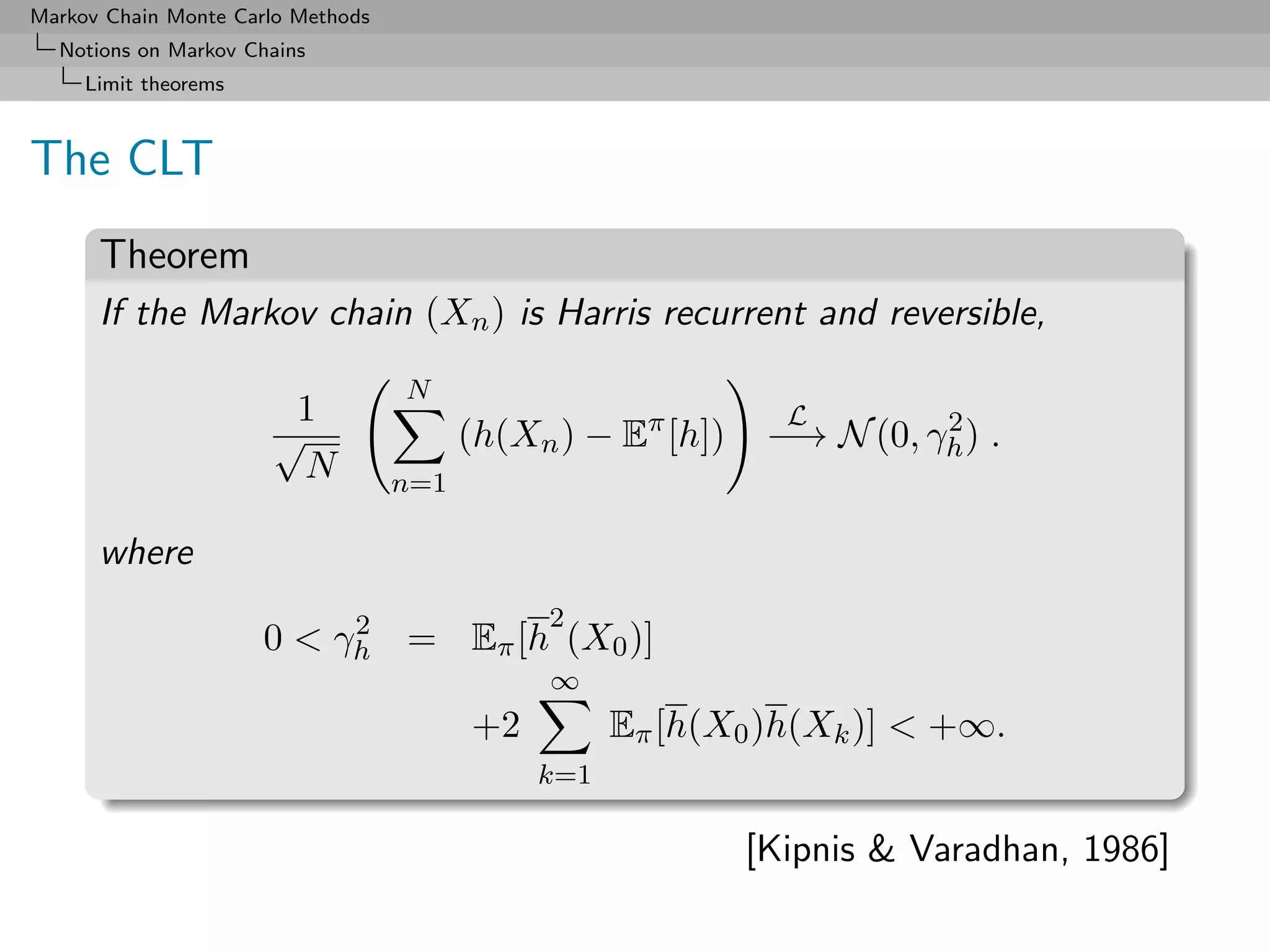 Markov Chain Monte Carlo Methods
  Notions on Markov Chains
     Limit theorems



The CLT
      Theorem
      If the Markov chain (Xn ) is Harris recurrent and reversible,
                                   N
                       1                                       L
                      √                  (h(Xn ) − Eπ [h])              2
                                                              −→ N (0, γh ) .
                        N          n=1

      where
                           2                  2
                      0 < γh = Eπ [h (X0 )]
                                              ∞
                                         +2         Eπ [h(X0 )h(Xk )] < +∞.
                                              k=1

                                                             [Kipnis & Varadhan, 1986]
 