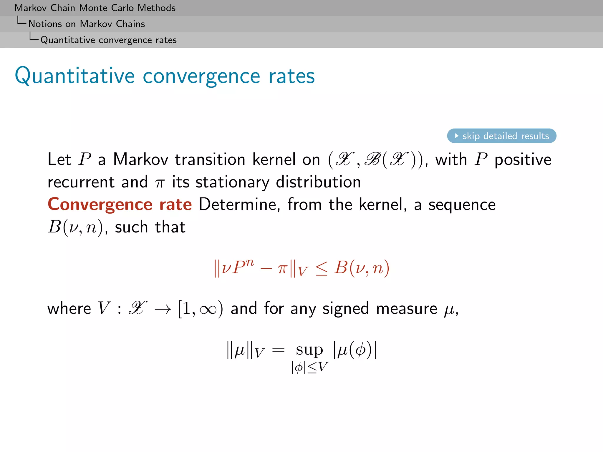 Markov Chain Monte Carlo Methods
  Notions on Markov Chains
     Quantitative convergence rates



Quantitative convergence rates

                                                                 skip detailed results

      Let P a Markov transition kernel on (X , B(X )), with P positive
      recurrent and π its stationary distribution
      Convergence rate Determine, from the kernel, a sequence
      B(ν, n), such that

                                      νP n − π   V   ≤ B(ν, n)

      where V : X → [1, ∞) and for any signed measure µ,

                                       µ   V   = sup |µ(φ)|
                                                 |φ|≤V
 