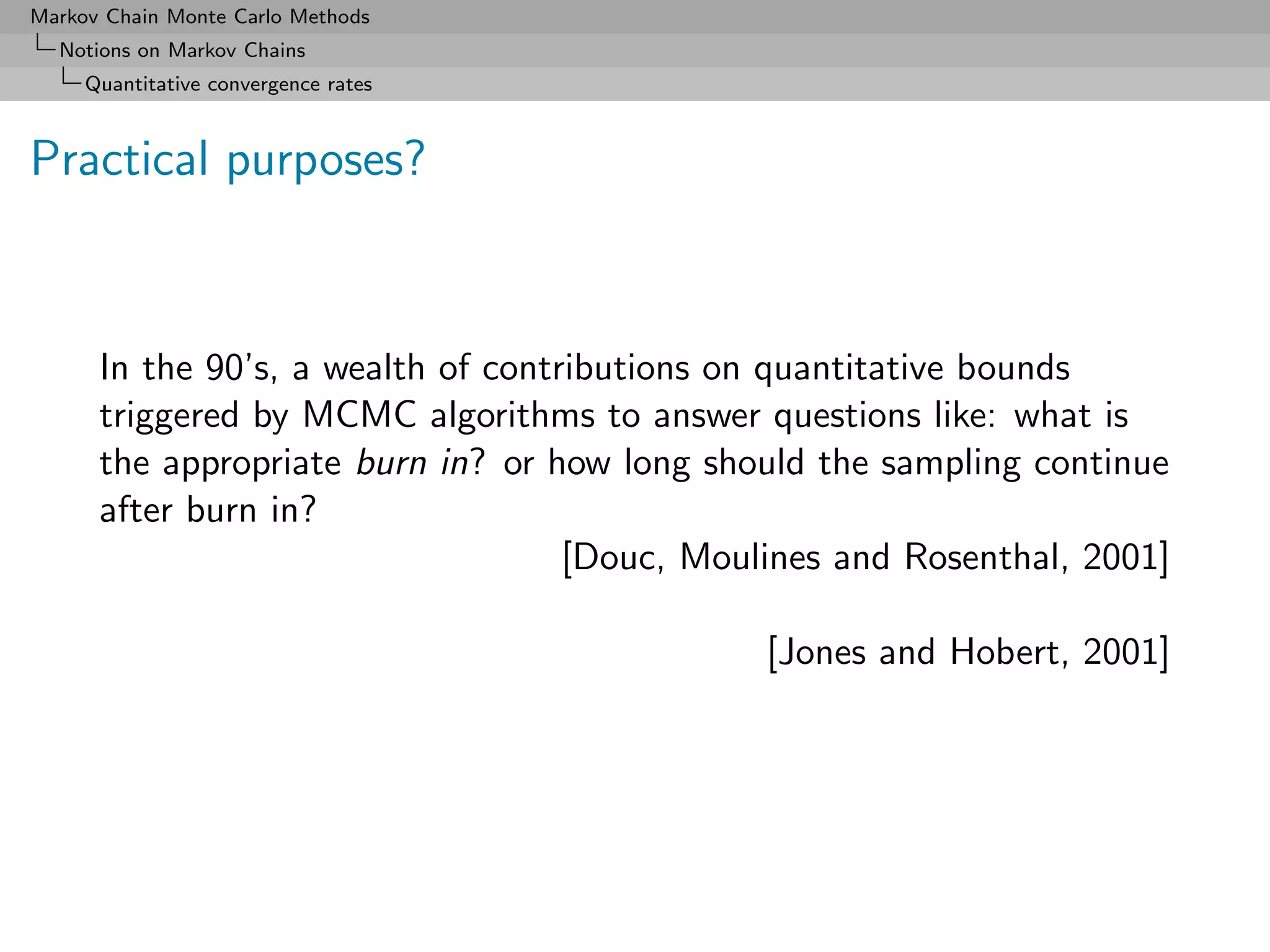 Markov Chain Monte Carlo Methods
  Notions on Markov Chains
     Quantitative convergence rates



Practical purposes?



      In the 90’s, a wealth of contributions on quantitative bounds
      triggered by MCMC algorithms to answer questions like: what is
      the appropriate burn in? or how long should the sampling continue
      after burn in?
                                    [Douc, Moulines and Rosenthal, 2001]

                                               [Jones and Hobert, 2001]
 