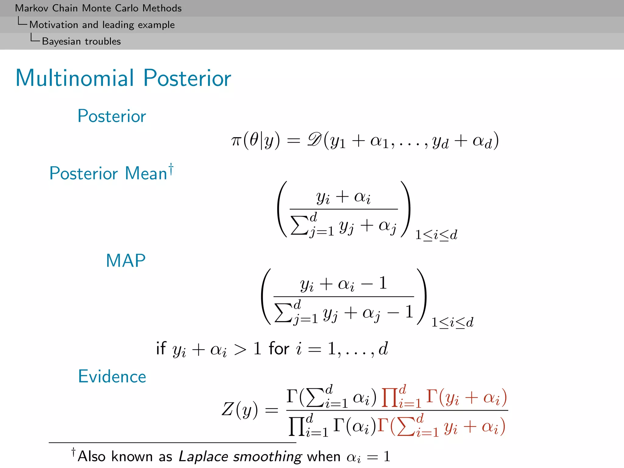 Markov Chain Monte Carlo Methods
  Motivation and leading example
     Bayesian troubles



Multinomial Posterior
               Posterior
                                       π(θ|y) = D(y1 + α1 , . . . , yd + αd )
      Posterior Mean†
                                                     yi + αi
                                                    d
                                                    j=1 yj +     αj       1≤i≤d

                  MAP
                                                 yi + αi − 1
                                                d
                                                j=1 yj + αj −         1    1≤i≤d

                            if yi + αi > 1 for i = 1, . . . , d
               Evidence
                                                      d         d
                                               Γ(     i=1 αi )  i=1 Γ(yi + αi )
                                     Z(y) =         d             d
                                                    i=1 Γ(αi )Γ( i=1 yi + αi )
           †
               Also known as Laplace smoothing when αi = 1
 
