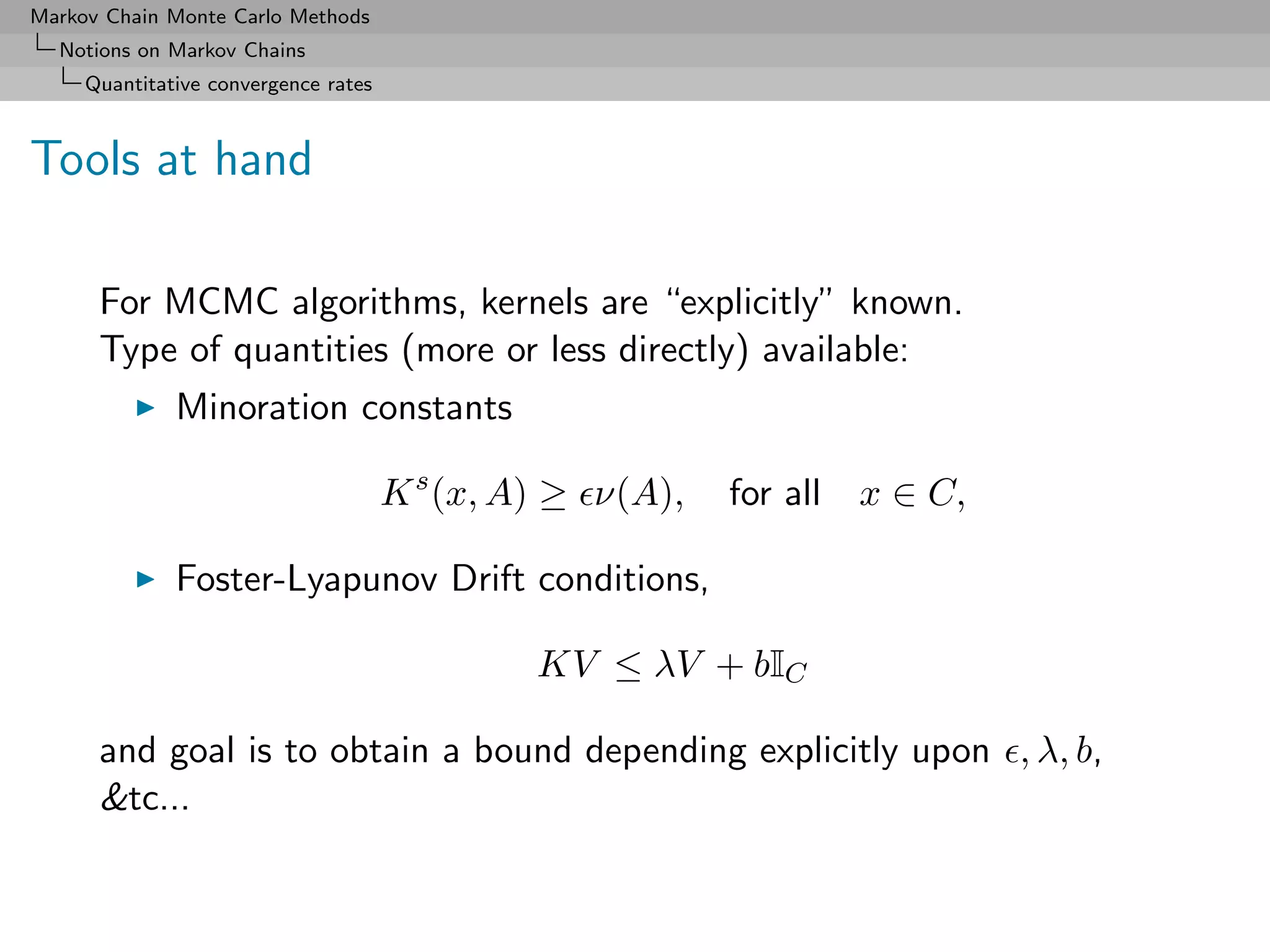 Markov Chain Monte Carlo Methods
  Notions on Markov Chains
     Quantitative convergence rates



Tools at hand

      For MCMC algorithms, kernels are “explicitly” known.
      Type of quantities (more or less directly) available:
              Minoration constants

                                      K s (x, A) ≥ ν(A),   for all   x ∈ C,

              Foster-Lyapunov Drift conditions,

                                               KV ≤ λV + bIC

      and goal is to obtain a bound depending explicitly upon , λ, b,
      &tc...
 