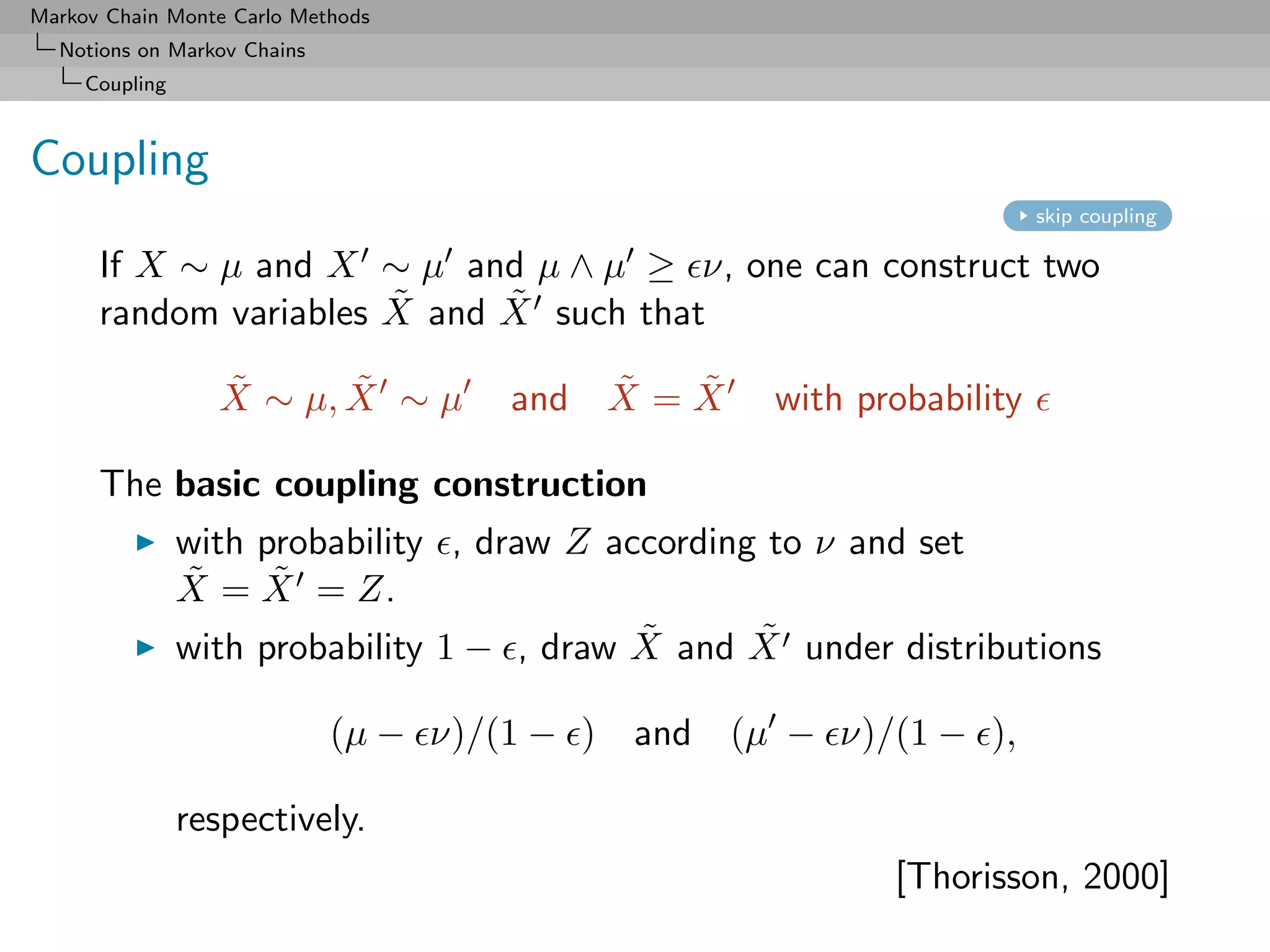 Markov Chain Monte Carlo Methods
  Notions on Markov Chains
     Coupling



Coupling
                                                                      skip coupling

      If X ∼ µ and X ∼ µ and µ ∧ µ ≥ ν, one can construct two
                       ˜     ˜
      random variables X and X such that
                  ˜      ˜
                  X ∼ µ, X ∼ µ           ˜   ˜
                                     and X = X     with probability

      The basic coupling construction
                with probability , draw Z according to ν and set
                ˜     ˜
                X = X = Z.
                                            ˜      ˜
                with probability 1 − , draw X and X under distributions

                             (µ − ν)/(1 − ) and (µ − ν)/(1 − ),

                respectively.
                                                          [Thorisson, 2000]
 