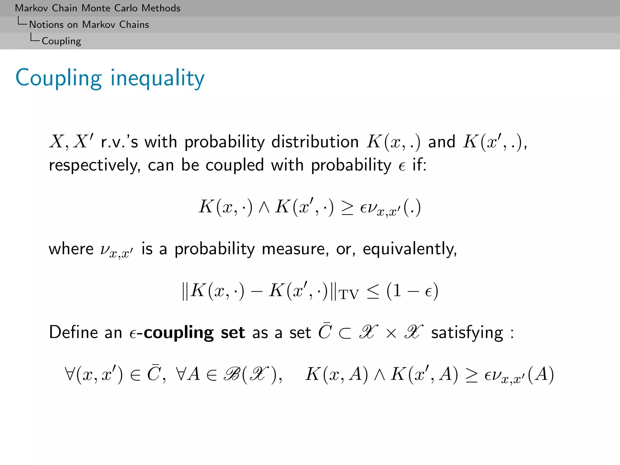 Markov Chain Monte Carlo Methods
  Notions on Markov Chains
     Coupling



Coupling inequality

      X, X r.v.’s with probability distribution K(x, .) and K(x , .),
      respectively, can be coupled with probability if:

                                    K(x, ·) ∧ K(x , ·) ≥ νx,x (.)

      where νx,x is a probability measure, or, equivalently,

                                   K(x, ·) − K(x , ·)   TV   ≤ (1 − )

      Deﬁne an -coupling set as a set C ⊂ X × X satisfying :
                                      ¯

         ∀(x, x ) ∈ C, ∀A ∈ B(X ),
                    ¯                            K(x, A) ∧ K(x , A) ≥ νx,x (A)
 