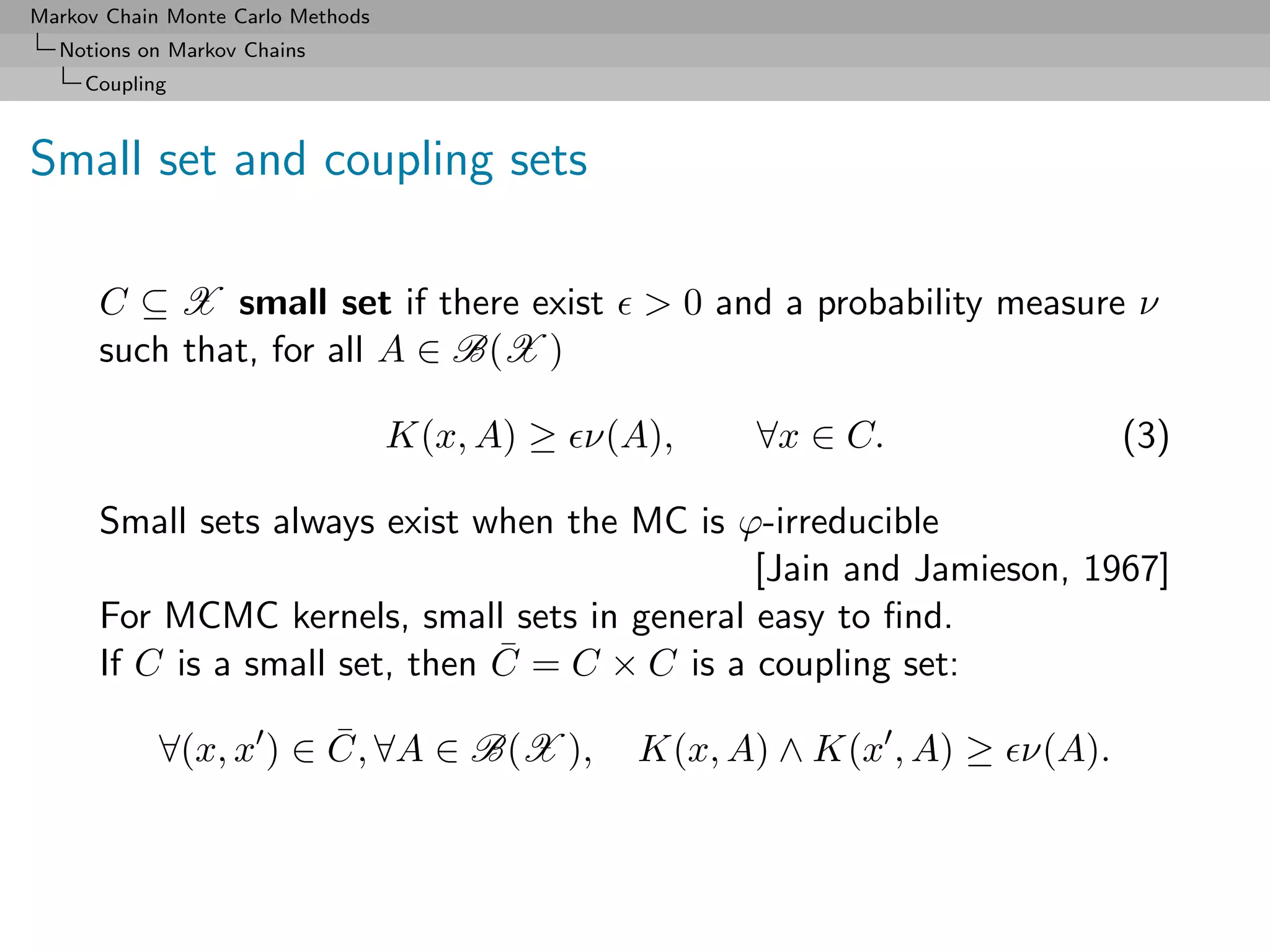 Markov Chain Monte Carlo Methods
  Notions on Markov Chains
     Coupling



Small set and coupling sets

      C ⊆ X small set if there exist            > 0 and a probability measure ν
      such that, for all A ∈ B(X )

                                   K(x, A) ≥ ν(A),    ∀x ∈ C.                (3)

      Small sets always exist when the MC is ϕ-irreducible
                                               [Jain and Jamieson, 1967]
      For MCMC kernels, small sets in general easy to ﬁnd.
                                ¯
      If C is a small set, then C = C × C is a coupling set:

            ∀(x, x ) ∈ C, ∀A ∈ B(X ),
                       ¯                        K(x, A) ∧ K(x , A) ≥ ν(A).
 