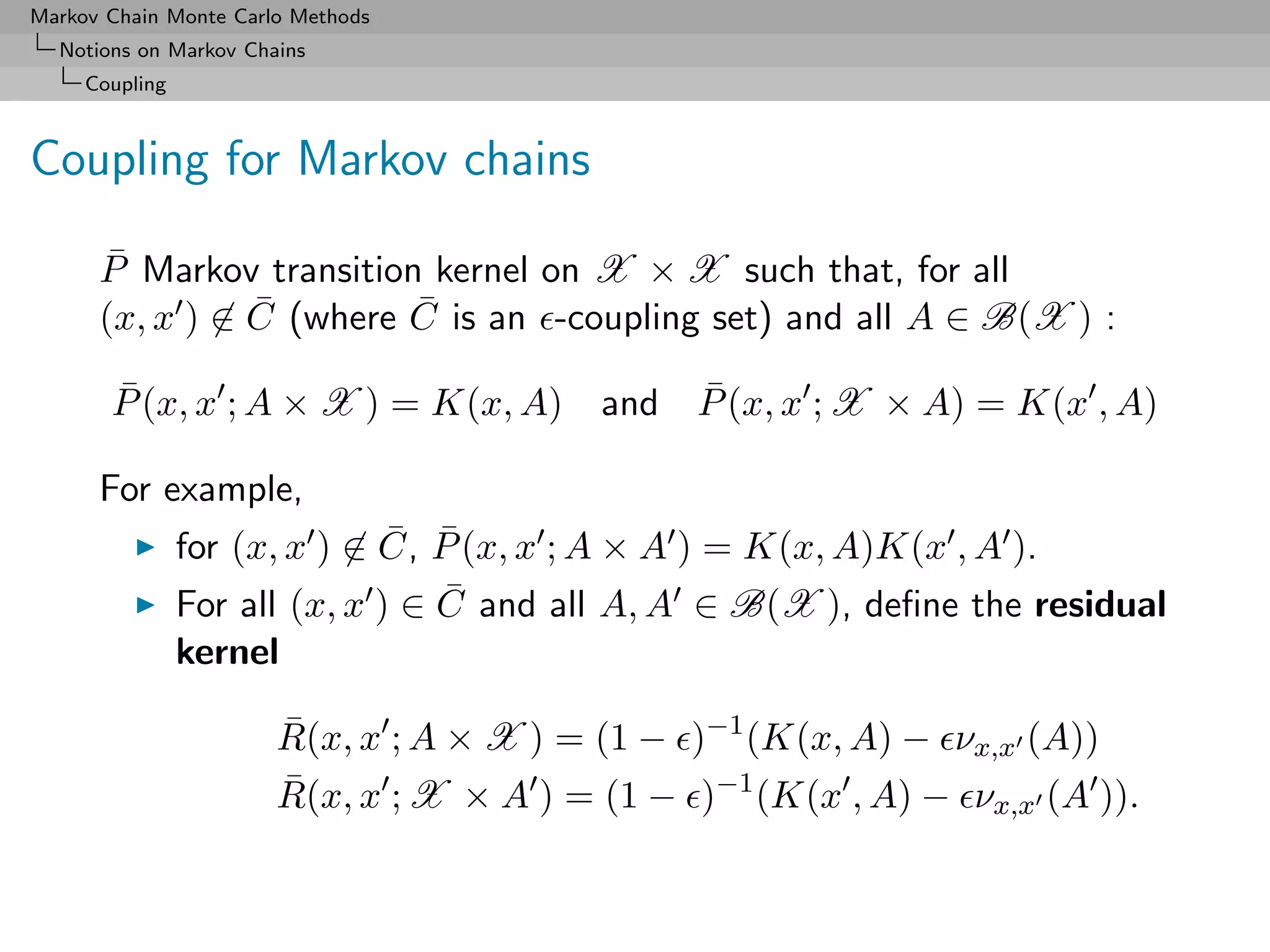 Markov Chain Monte Carlo Methods
  Notions on Markov Chains
     Coupling



Coupling for Markov chains

      P Markov transition kernel on X × X such that, for all
       ¯
      (x, x ) ∈ C (where C is an -coupling set) and all A ∈ B(X ) :
                ¯        ¯

       P (x, x ; A × X ) = K(x, A) and P (x, x ; X × A) = K(x , A)
       ¯                               ¯

      For example,
                               ¯ ¯
                for (x, x ) ∈ C, P (x, x ; A × A ) = K(x, A)K(x , A ).
                For all (x, x ) ∈ C and all A, A ∈ B(X ), deﬁne the residual
                                  ¯
                kernel

                       R(x, x ; A × X ) = (1 − )−1 (K(x, A) − νx,x (A))
                       ¯
                       R(x, x ; X × A ) = (1 − )−1 (K(x , A) − νx,x (A )).
                       ¯
 