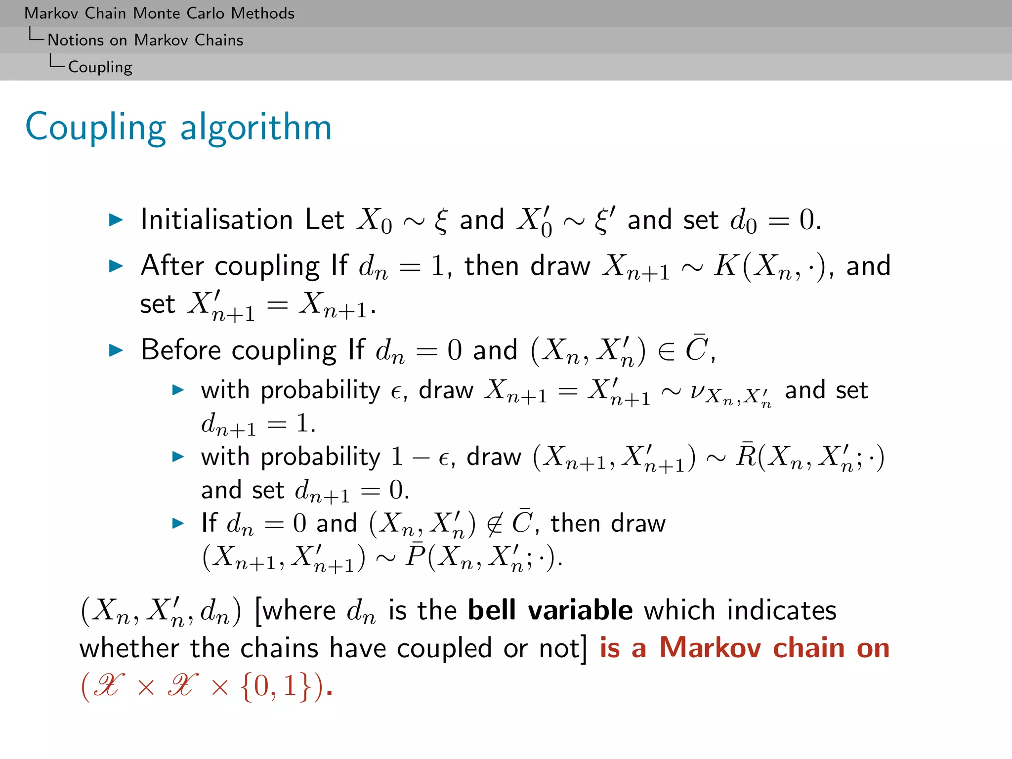 Markov Chain Monte Carlo Methods
  Notions on Markov Chains
     Coupling



Coupling algorithm

                Initialisation Let X0 ∼ ξ and X0 ∼ ξ and set d0 = 0.
                After coupling If dn = 1, then draw Xn+1 ∼ K(Xn , ·), and
                set Xn+1 = Xn+1 .
                                                          ¯
                Before coupling If dn = 0 and (Xn , X ) ∈ C,
                                                        n
                    with probability , draw Xn+1 = Xn+1 ∼ νXn ,Xn and set
                    dn+1 = 1.
                                                                 ¯
                    with probability 1 − , draw (Xn+1 , Xn+1 ) ∼ R(Xn , Xn ; ·)
                    and set dn+1 = 0.
                                               ¯
                    If dn = 0 and (Xn , Xn ) ∈ C, then draw
                                       ¯
                    (Xn+1 , Xn+1 ) ∼ P (Xn , Xn ; ·).
      (Xn , Xn , dn ) [where dn is the bell variable which indicates
      whether the chains have coupled or not] is a Markov chain on
      (X × X × {0, 1}).
 
