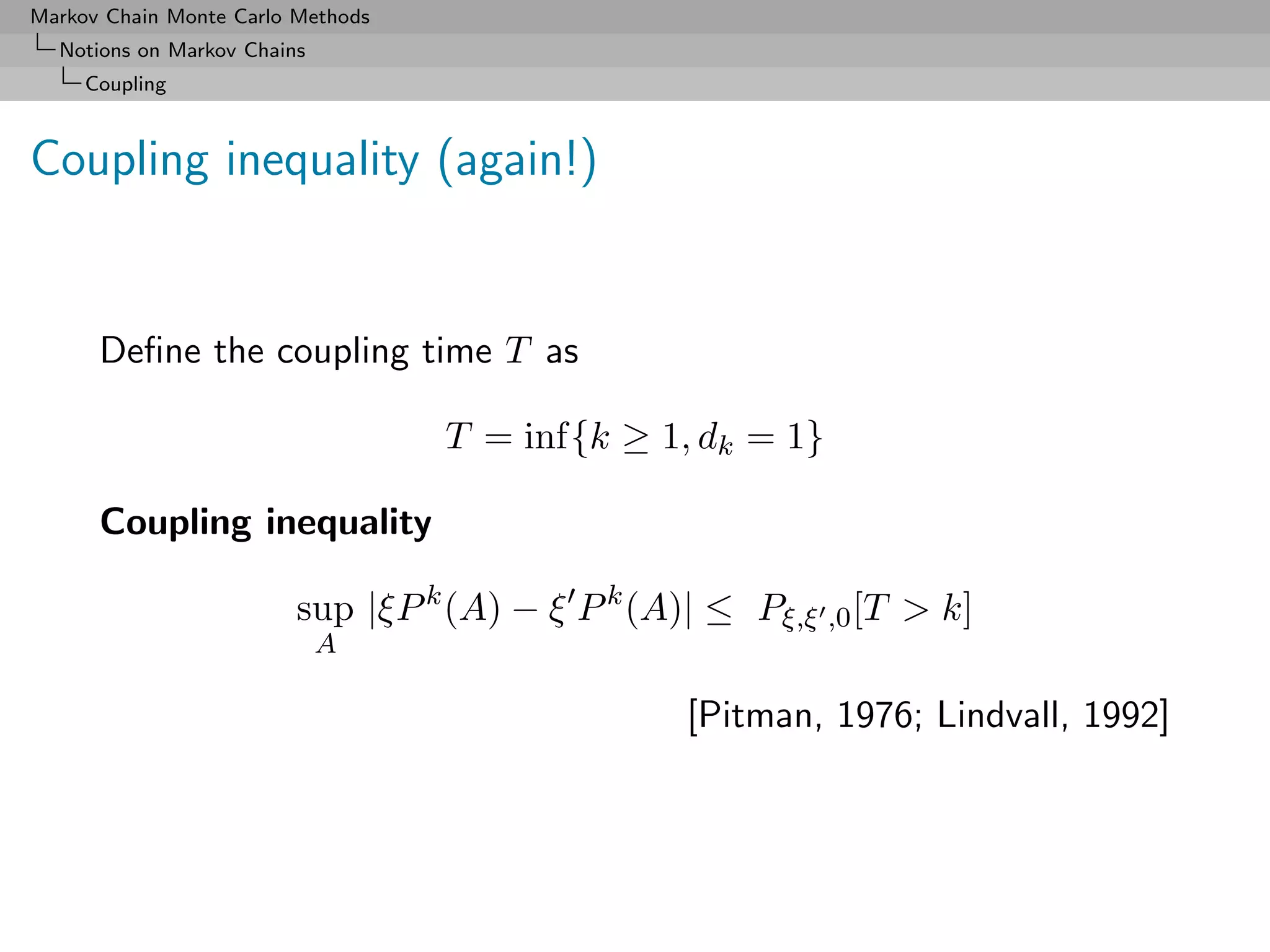 Markov Chain Monte Carlo Methods
  Notions on Markov Chains
     Coupling



Coupling inequality (again!)


      Deﬁne the coupling time T as

                                   T = inf{k ≥ 1, dk = 1}

      Coupling inequality

                         sup |ξP k (A) − ξ P k (A)| ≤ Pξ,ξ ,0 [T > k]
                             A

                                                  [Pitman, 1976; Lindvall, 1992]
 
